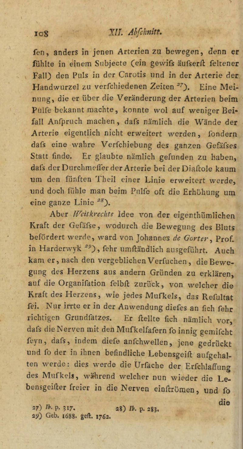 log Ahfchnitt, fen, anders in jenen Arterien zu bewegen, denn er fühlte in einem Subjecte C^in gewifs äufserll feltener V Fall) den Puls in der Carotis und in der Arterie der Handwurzel zu verfchiedenen Zeiten ^0* Eine Mei- nung, die er über die Veränderung der Arterien beim Pulle bekannt machte, konnte wol auf weniger Bei- fall Anfpruch machen, dafs nämlich die Wände der Arterie eigentlich nicht erweitert werden, fondern dafs eine wahre Verfchiebung des ganzen Gefäfses Statt finde. Er glaubte nämlich gefunden zu haben, dafs derDurchmeffer der Arterie bei derDiaftole kaum um den fünften 'Iheil einer Linie erweitert werde, und doch fühle man beim Pulfe oft die Erhöhung um eine ganze Linie ^0* Aber JVcitkrechtt Idee von der eigenthümlichen Kraft der Gefäfse, wodurch die Bewegung des Bluts befördert werde, ward von Johannes de Gorter^ Prof, in Harderwyk '0? fehr umlländlich ausgeführt. Auch kam er, nach den vergeblichen Verfuchen, die Bewe- gung des Herzens aus andern Gründen zu erklären, auf die Organifation felbU: zurück, von welcher die Kraft des Herzens, wie jedes Mufkels, das Pvefultat fei. Nur irrte er in der Anwendung diefes an fich fehr richtigen Grundfatzes. Er Hellte fich nämlich vor, dafs die Nerven mit den Mufkeifafern fo innig gemifcht feyn, dafs, indem diefe anfchwellen, jene gedrückt und fo der in ihnen befindliche Lebensgeift aufgehal- ten werde; dies werde die Urfache der Erfchlaffung des Mufkels, wäluend welcher nun wieder die Le- bensgeifter freier in die Nerven eioHrömen, und fo die 27) Ih. p. 517. 28) p. 3g 211) Geb. 1688. geft. 1762.