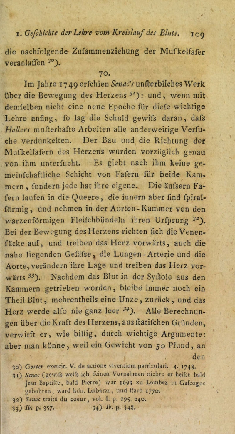 die nachfolgende Zufammenziehung der Mufkelfafer veranlaßen 70. Im Jahre 1749 erfchien iinfterbliches Werk über die Bewegung des Herzens und, wenn mit; demfelben nicht eine neue Epoche für diefe wichtige Lehre anfing, fo lag die Schuld gewifs daran, dafs % Hallers mufterhafte Arbeiten alle anderweitige Verfu- che verdunkelten. Der Bau und die P\ichtung der Mufkelfafern des Herzens wurden vorzüglich genau von ihm unterfucht. Es giebt nach ihm keine ge- rn einfchaftliche Schicht von Fafern für beide Kam-» mern , fondern jede hat ihre eigene.^ Die äufsern Fa- fern laufen in die Queere, die innern aber find fpiral- förmig, und nehmen in der Aorten-Kammer von den warzenförmigen Fleifchbündeln ihren Urfprung Bei der Bewegung des Herzens richten fich die Venen- fäcke auf, und treiben das Herz vorwärts, auch die nahe liegenden Gefäfse, die Lungen - Arterie und die Aorte, verändern ihre Lage und treiben das Herz vor- wärts Nachdem das Blut in der Syllole aus den Kammern getrieben worden, bleibe immer noch ein Theil Blut, mehrentheils eine Unze, zurück, und das Herz werde alfo nie ganz leer Alle Berechnun- gen über die Kraft des Herzens, aus flatifchen Gründen, verwirft er, wie billig, durch wuchtige Argumente: aber man könne, weil ein Gewicht von 50 Pfund, an den 30) Gorter cxevcir. V. de actione viventium paiticiilari. 4, 1748. 31) Senac (gewifs weifs ich feinen Vornahmen nicht: er heifst bald Jean Bapcilte, bald rierre) war 1693 zi: Lombez in Gafcogne gebohren, ward hün. Leibarzt, und darb 1770. 32) Stnac traite du coeur, vol. I. p. 195- 240. 33) Ib. p. 357* 34) P- 3+8,
