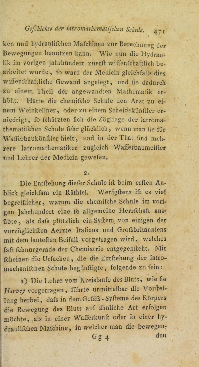 ken und hydraiilifchen Mafchinen zur Berechnung der Bewegungen benutzen kann. Wie nun die Hydrau- lik im vorigen Jahrhundert zuerfl wiflenfchaftlich be- arbeitet wurde, fo ward der Medicin gleichfalls dies wiflenfchaftliche Gewand angelegt, und fie dadurch zu einem Theil der angewandten Mathematik er- höht. Hatte die chemifche Schule den Arzt zu ei- nem Weinkellner, oder zu einem Scheidekünftler er- niedrigt, fo fchätzten fich die Zöglinge der iatroma- thematifchen Schule fehr glücklich, wenn man fie für Wafferbaukündler hielt, und in der That find meh- rere latromathematiker zugleich Wafferbaumeiftet und Lehrer der Medicin gewefen. 2. Die EntHehung diefer Schule ift beim erllen An- blick gleichfam ein Räthfel. Wenigftens ifl: es viel begreiflicher, warum die chemifche Schule im vori- gen Jahrhundert eine fo allgemeine Herrfchaft aus- übte, als dafs plötzlich ein Syftem von einigen der vorzüglichften Aerzte Italiens und Grofsbritanniens mit dem lautellen Beifall vorgetragen wird, welches fall: fchnurgerade der Chemiatrie entgegenfteht. Mir fcheinen die Urfachen, die die EirtHebung der iatro- mechanifchen Schule begünftigte, folgende zu fein: i) Die Lehre vom Kreisläufe des Bluts, wie fie vorgetragen, führte unmittelbar die Vorljel- lung herbei, dafs in dem Gefäfs-Syfteme des Körpers die Bewegung des Bluts auf ähnliche Art erfolgen möchte, ,als in einer W^afferkunft oder in einer hy- draiilifchen Mafchine, in welcher man die bewegen; Gg 4 den