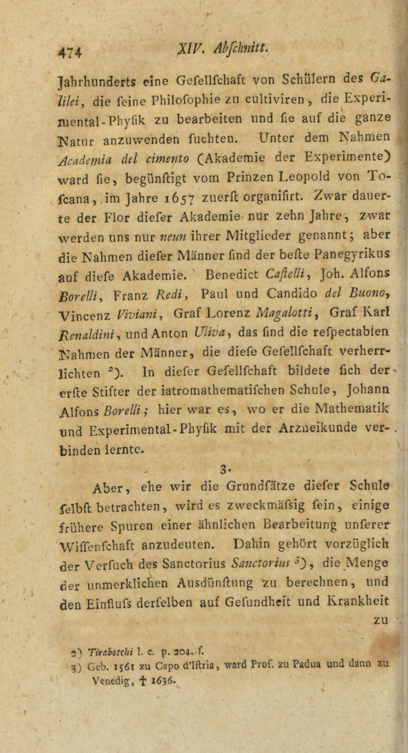 Jahrhunderts eine Gefellfchaft von Schülern des Ga- lilei, die feine Philofophie zu cultiviren , die Experi- mental-Phyük zu bearbeiten und fie auf die ganze Katiir anzuwenden fuchten. Unter dem Nahmen Academia, del cimento (Akademie der Experimente) ward fie, begünftigt vom Prinzen l.eopold von To- fcana, Jm Jahre 1657 ziierll: organifirt. Zwar dauer- te der Flor diefer Akademie nur zehn Jahre, zwar werden uns nur wm/ihrer Mitglieder genannt; aber die Nahmen diefer Männer find der belle Panegyrikus auf diefe Akademie. ' Benedict Caßelli, Joh. Alfons Borelli, Franz Redl, Paul und Candido dcl Biiono, Vincenz Fräwwi, Graf Lorenz Graf Karl Benaldini, und Anton Uliva, das find die refpectabien Nahmen der Männer, die diefe Gefellfchaft verherr- lichten ln diefer Gefellfchaft bildete üch der' erde Stifter der iatromathematifchen Schule, Johann Alfons ßörfZ/i,* hier war es, wo er die Mathematik und Experimental-Phyiik mit der Arzneikunde ver-. binden lernte. 3* Aber, ehe wir die Grundfätze diefer Schule felbft betrachten, wird es zweckmäfsig fein, einige frühere Spuren einer ähnlichen Bearbeitung unferer Wiffenfchaft anzudeuten. Dahin gehört vorzüglich der Verfuch des Sanctorius Sa^ictorius ■’), die Menge der unmerkliclven Ausdünftnng 'zu berechnen, und den Einflufs derfelben auf Gefundheit und Krankheit , zu - n) Tiritboschi 1. c. p. 204. f. 3) Geb. 1561 zu Capo d’Iftria, ward Prof, zu Padua und dann zu Venedig, ’t 1636.