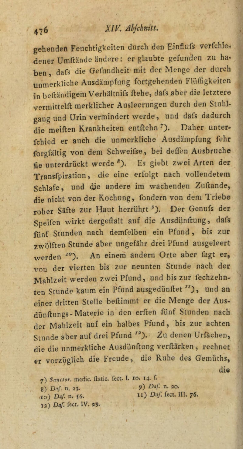 4*26 Abjchiitt» gehenden Feuchtigkeiten durch den Einflufs verfchie- dener Umftände ändere; er glaubte gefunden zu ha* ben, dafs die Gefundheit mit der Menge der durch unmerkliche Ausdämpfung fortgehenden FUiffigkeiten in beftändigem Verhältnifs flehe, dafs abtr die letztere vermitteln merklicher Ausleerungen durch den Stuhl- gang und Urin vermindert werde, und dafs dadurch die meiden Krankheiten entdehn 0* Daher unter- fchied er auch die unmerkliche Ausdämpfung fehr forgfältig von dem Schvveifse, bei deffen Ausbruche lie unterdrückt werde Es giebt zwei Arten der Transfpiration, die eine erfolgt nach vollendetem Schlafe, und die andere im wachenden Zudande, die nicht von der Kochung, fondern von dem Triebe roher Säfte zur Haut herrührt Der Genufs der Speifen wirkt dergedalt auf die Ausdündung, dafs fünf Stunden nach demfelben ein Pfund , bis zur zwölften Stunde aber ungefähr drei Pfund ausgeleert werden An einem andern Orte aber fagt er, von der vierten bis zur neunten Stunde nach der Mahlzeit werden zwei Pfund, und bis zur fechzehn- ten Stunde kaum ein Pfund ausgedündet und an einer dritten Stelle bedimmt er die Menge der Aus- dündungs-Materie in den erden fünf Stunden nach der Mahlzeit auf ein halbes Pfund, bis zur achten Stunde aber auf drei Pfund Zu denen Urfachen, die die unmerkliche Ausdündung verdärken, rechnet er vorzüglich die Freude, die Ruhe des Gemüths, di« 7) Snnctor. mcdic. ftatic. fect. I. lo. 14. T. 8) Dit/. n, 23. 9) -O/- 20. ao) Dij: n. S6. »0 ört/. fect. III. 76. 13) Daf, fect. IV. 39. I