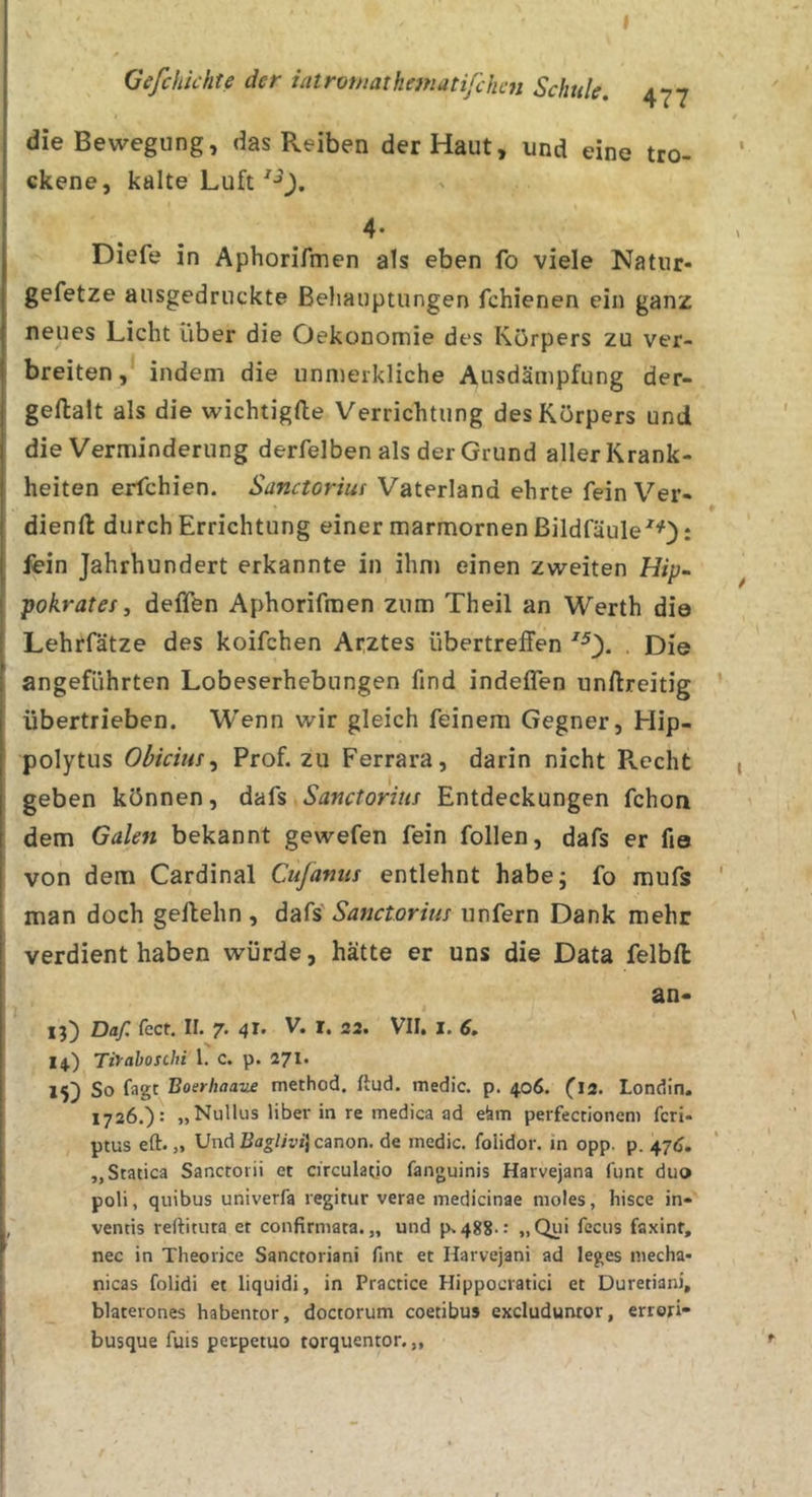 die Bewegung, das Reiben der Haut, und eine tro- ckene, kalte Luft 4* Diefe in Aphorifmen als eben fo viele Natur- gefetze ausgedruckte Behauptungen fchienen ein ganz neues Licht über die Oekonomie des Körpers zu ver- breiten, indem die unmerkliche Ausdämpfung der- gellalt als die wichtigfte Verrichtung des Körpers und die Verminderung derfelben als der Grund aller Krank- heiten erfchien. Sanctorius Vaterland ehrte fein Ver- dienft durch Errichtung einer marmornen Bildfäule^O^ fein Jahrhundert erkannte in ihm einen zweiten Hip~ pokratei, deffen Aphorifmen zum Theil an Werth die Lehrfätze des koifchen Arztes übertreffen . Die angeführten Lobeserhebungen find indeflen unftreitig übertrieben. Wenn wir gleich feinem Gegner, Hip- polytus Obicius^ Prof, zu Ferrara, darin nicht Recht geben können, dafs Sanctorius Entdeckungen fchon dem Galen bekannt gewefen fein follen, dafs er fio von dem Cardinal Cujanus entlehnt habe; fo mufs man doch geffehn , Sanctorius unfern Dank mehr verdient haben würde, hätte er uns die Data felbfl: an- xD Daß fect, II. 7. 41. V. I. 22. VII. X. 6, X4.) Tiyahoschi l. c. p. 271. 15) So fagt Boerhaaue method. ftud. medic. p. 406. (12. Londin. 1726.): „Nullus libei- in re medica ad eäm perfectioncm fcri- ptus eft. „ Und Canon, de medic. folidor. in opp. p. 476. „Statica Sanctoiii et circulatio fanguinis Harvejana funt duo poli, quibus univerfa regitur verae medicinae moles, hisce in- ventis reftituta et confirmata. „ und p.488.: „Qui fecus faxint, nec in Theorice Sancroriani fint et Harvejani ad leges niecha- nicas folidi et liquidi, in Practice Hippocratici et Duretiani, blaterones habentor, doctorum coetibus excluduntor, errori- busque fuis perpetuo torquentor. „