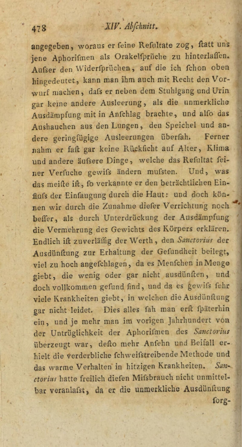 \ angegeben, woraus er feine Refiiltate zog, ilatt uns jene Aphorifmen als Orakelfprüche zu hinterlaflen. Aufser den Widerfprüchen, auf die ich fchon oben liingedeutet, kann man ihm auch mit Recht den Vor- wurf machen, dafs er neben dem Stuhlgang und Urin gar keine andere Ausleerung, als die unmerkliche Ausdämpfung mit in Anfchlag brachte, und alfo das Aushauchen aus den Lungen, den Speichel und an- dere geringfügige Ausleerungen überfah. Ferner nahm er fall gar keine Rüfkficht auf Alter, Klima und andere äufsere Dinge, welche das Refultat fei- ner Verfuche gewifs ändern mufsten. Und, was das meide ill, fo verkannte er den beträchtlichen Ein- il,ufs der Einfaugung durch die Haut: und doch kön- nen wir durch die Zunahme diefer Verrichtung noch beffer, als durch Unterdrückung der Ausdämpfung die Vermehrung des Gewichts des Körpers erklären. Endlich ill zuverläffig der Werth , den Sanctoriuf der Ausdünnung zur Erhaltung der Gefundheit beilegt, viel zu hoch angefchlagen, da es Menfchen in Menge giebt, die wenig oder gar nicht ausdünfeen, und doch vollkommen gefund find, und da es gewifs fehr viele Krankheiten giebt, in welchen die Ausdünflung gar nicht leidet. Dies alles fah man erd fpäterhin ein, und je mehr man im vorigen Jahrhundert von der Untrüglichkeit der Aphorifmen des Sanctorius überzeugt war, dedo mehr Anfehn und Beifall er- hielt die ^Verderbliche fchweifstreibende Methode und das warme Verhalten in hitzigen Krankheiten, Sati'^ ctorius hatte freilich diefen Mifsbrauch nicht unmittel- bar veranlafst, da er die unmerkliche Ausdündung forg-