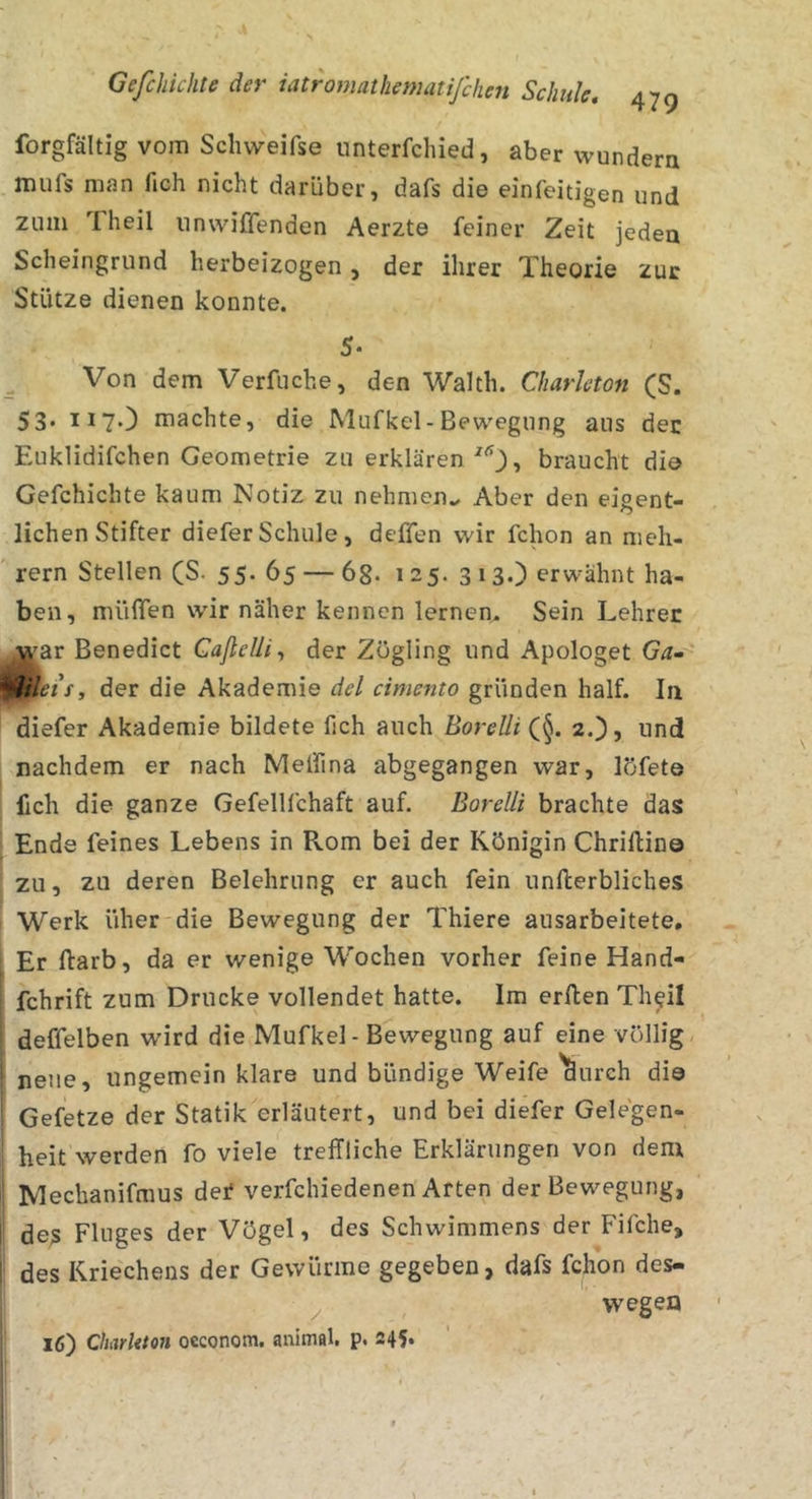 forgfältig vom Schweifse unterfchied, aber wundera mufs man fich nicht darüber, dafs die einfeitigen und zum Theil unwiffenden Aerzte feiner Zeit jeden Scheingrund herbeizogen, der ihrer Theorie zur Stütze dienen konnte. 5- ^ Von dem Verfuche, den Waith. Charleton (S. 53* 117O machte, die Mufkel- Bewegung aus der Euklidifchen Geometrie zu erklären , braucht die Gefchichte kaum Notiz zu nehmeiu Aber den eigent- lichen Stifter diefer Schule, deffen wir fchon an meh- rern Stellen (S. 55. 65 — 68* 125. 313.) erwähnt ha- ben, müflen wir näher kennen lernen. Sein Lehrer ^'ar Benedict Gaßelii^ der Zögling und Apologet Ga- ^ileif, der die Akademie del cimento gründen half. In diefer Akademie bildete fich auch Borelli (§. 2.), und nachdem er nach Meifina abgegangen war, löfete fich die ganze Gefellfchaft auf. Borelli brachte das Ende feines Lebens in Rom bei der Königin Chriftin© zu, zu deren Belehrung er auch fein unfterbliches Werk üher'die Bewegung der Thiere ausarbeitete. Er ftarb, da er wenige Wochen vorher feine Hand- fchrift zum Drucke vollendet hatte. Im erften Th^il deffelben wird die Mufkel - Bewegung auf eine völlig neue, ungemein klare und bündige Weife'^urch di© Gefetze der Statik erläutert, und bei diefer Gelegen- heit werden fo viele treffliche Erklärungen von dem Mechanifmus dei* verfchiedenen Arten der Bewegung, des Fluges der Vögel, des Schwimmens der Fifche, des Kriechens der Gewürme gegeben, dafs fchon des- ^ wegen 16) Charitton oeconom. animal, p. 245*