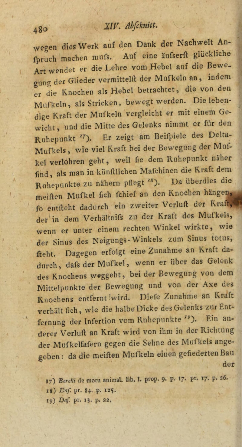 wegen dies Werk auf den Dank der Nachwelt An- fpruch machen mufs. Auf eine äufserft glückliche Art wendet er die Lehre vom Hebel auf die Bewe. gung der Glieder vermitteln der Mufkeln an, indem er die Knochen als Hebel betrachtet, die von den Mufkeln, als Stricken, bewegt werden. Die leben- dige Kraft der Mufkeln vergleicht er mit einem Ge- wicht , und die Mitte des Gelenks nimmt er für den Ruhepunkt 0. zeigt am Beifpiele des Delta- Mufkels, wie viel Kraft bei der Bewegung der Muf- kel verlohren geht, weil fie dem Ruhepunkt näher find, als man in künftlichen Mafchinen die Kraft dem Ruhepunkte zu nähern pflegt '0- überdies die meiften Mufkel fich fchief an den Knochen hängen,^ fo entlieht dadurch ein zweiter Verlull der Kraft,*#« der^in dem Verhältnifs zu der Kraft des Mufkels, wenn er unter einem rechten Winkel wirkte, wie der Sinus des Neigungs-Winkels zum Sinus totus, lieht. Dagegen erfolgt eine Zunahme an Kraft da- durch, dafs der Mufkel, wenn er über das Gelenk des Knochens w®ggeht, bei der Bewegung von dem Mittelpunkte der Bewegung und von der Axe des Knochens entfernt ^wird. Diefe Zunahme an Kraft verhält fleh, wie die halbe Dicke des Gelenks zur Ent- fernung der Infertion vom Ruhepunkte ^0- E’ derer Verlud an Kraft wird von ihm in der R.ichtung der Mufkelfafern gegen die Sehne des Mufkels ange- geben: da die meiden Mufkeln einen gefiederten Bau 17) Borelli de motu animaL lib. I. prop. 9. p. t7* *7- P* 18) Dnf. pr. 84. p. 125. 19) Diif pr. 13. p. 32,