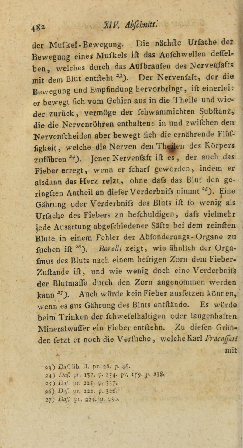 der Mufkel-Bewegung. Die nächfte Urfache der Bewegung eines Mufkels ifl das Anfchwellen deflel- ben, welches durch das Aufbraufen des Nervenfafts mit dem Blut entlieht 'O- Der Nervenfaft, der die Bewegung und Empfindung hervorbringt, ift einerlei: er bewegt fich vom Gehirn aus in die Theile und wie- der zurück, vermöge der fchwammichten Subftanz, die die Nervenröhren enthalten: in und zwifchen den Nervenfcheiden aber bewegt fich die ernährende Flüf- figkeit, welche die Nerven den Th^en des Körpers Zufuhren *0- Jener Nervenfaft ift es, der auch das Fieber erregt, wenn er fcharf geworden, indem er alsdann das Herz reizt , ohne dafs das Blut den ge- ringften Antheil an diefer Verderbnifs nimmt *0. Eine Gährung oder Verderbnifs des Bluts ift fo wenig als Urfache des Fiebers zu befchuldigcn, dafs vielmehr jede Ausartung abgefchiedener Säfte bei dem reinften Blute in einem Fehler der Abfonderungs-Organe zu fliehen ift Borelli zeigt, wie ähnlich der Orga- fmiis des Bluts nach einem heftigen Zorn dem Fieber- Zuftande ift, und wie wenig doch eine Verderbnifs der Blutmaffe durch den Zorn angenommen werden kann *0* Auch würde kein Fieber ausfetzen können, wenn es aus Gährung des Bluts entftändo. Es würde beim Trinken der fchwefelhaltigen oder laugenhaften Mineralwaffer ein Fieber entftehn. Zu diefen Grün- den fetzt er noch die Verfuche, welche Karl FracajJati mit 23) Daf. lib. II. pr. 2«. p. 4Ö« 24) Dnf. pr. 157. p. 23+. pv. If9. 338. 2&gt;) D.//: pr. 225. p. 337. 26) Dif. pr, 222. p. 326. 27) Daß pr. 323. p. 350.