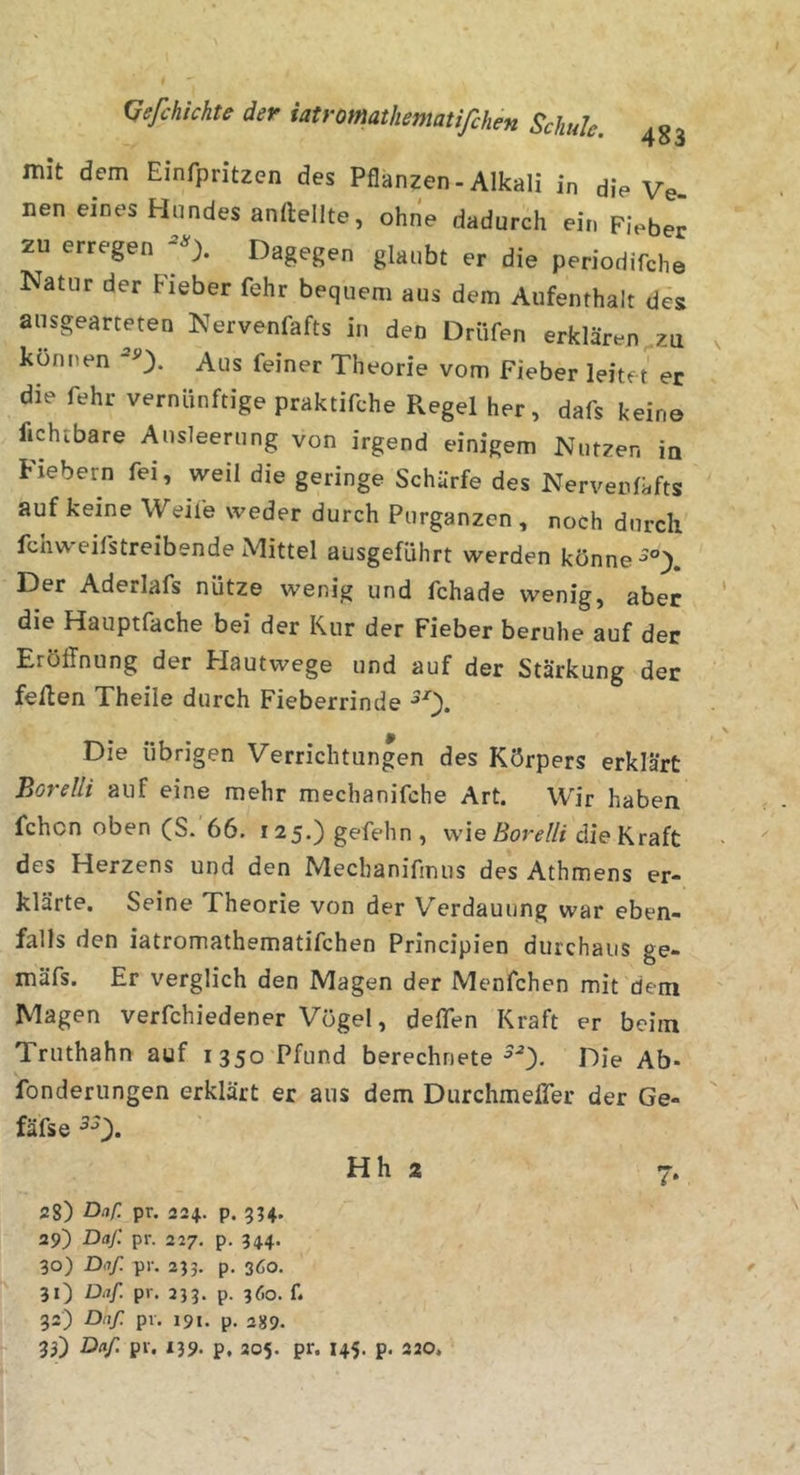 mit dem Einfpritzen des Pflanzen-Alkali in die Ve- nen eines Hundes anftellte, ohne dadurch ein Fieber zu erregen Dagegen glaubt er die periodifche Natur der Fieber fehr bequem aus dem Aufenthalt des ausgearteten Nervenfafts in den Drüfen erklären zu können Aus feiner Theorie vom Fieber leitet er die fehr vernünftige praktifche Pvegel her, dafs keine fichtbare Ausleerung von irgend einigem Nutzen ia Fiebern fei, weil die geringe Schürfe des Nerveniüfts auf keine Weife weder durch Purganzen, noch durch fchweifstreibende Mittel ausgeführt werden könne Der Aderlafs nütze wenig und fchade wenig, aber die Hauptfache bei der Kur der Fieber beruhe auf der Eröffnung der Hautvvege und auf der Stärkung der feften Theile durch Fieberrinde Die übrigen Verrichtungen des Körpers erklärt Borelli auf eine mehr mechanifche Art. Wir haben fchon oben (S. 66. r25.)gefehn, wie die Kraft des Herzens und den Mechanifmus des Athmens er- klärte. Seine Theorie von der Verdauung war eben- falls den iatromathematifchen Principien durchaus ge- mäfs. Er verglich den Magen der Menfchen mit dem Magen verfchiedener Vögel, deffen Kraft er beim Truthahn auf 1350 Pfund berechnete Die Ab- fonderungen erklärt er aus dem Durchmeffer der Ge- fäfse Hh 2 7. 28) Daf. pr. 224.. p. 3;4. 29) Daj: pr. 227. p. 344. 30) Daf. pr. 233. p. 360. 31) Daf. pr. 233. p. 360. f. 32) Daf pi. 191. p, 2559. 33) Daf pr. X39. p, 205. pr. 145. p. 220.