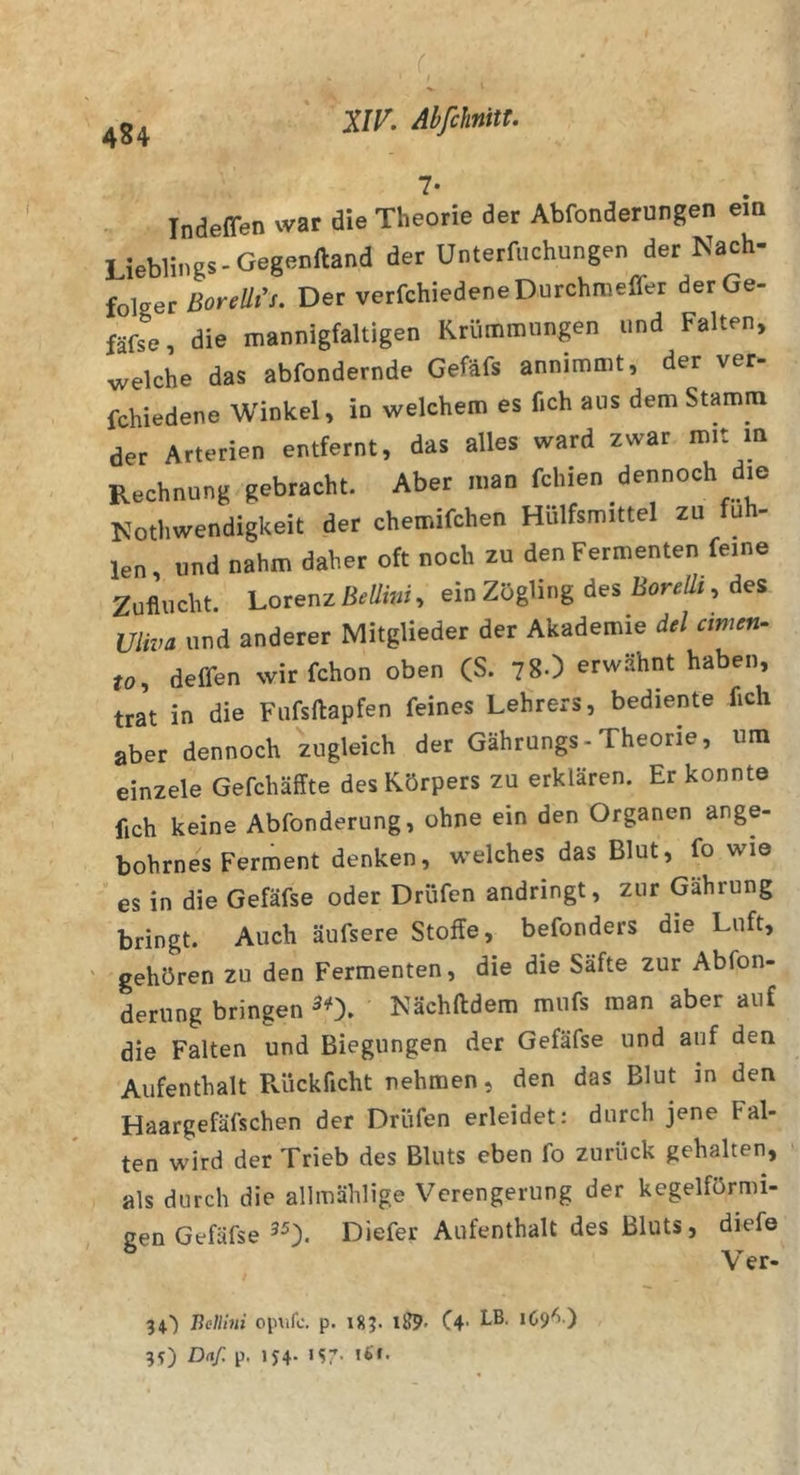 . f 7* Indeffen war die Theorie der Abfonderungen em Lieblings-Gegenlland der Unterfuchungen der Nach- folger Borellt's. Der verfchiedeneDurchmeffer derGe- fäfse, die mannigfaltigen Krümmungen und Falten, welche das abfondernde Gefäfs annimmt, der ver- fchiedene Winkel, in welchem es fich aus dem Stamm der Arterien entfernt, das alles ward zwar mit m Rechnung gebracht. Aber man fchien dennoch die Mothwendigkeit der chemifchen Hülfsmittel zu fu - len, und nahm daher oft noch zu den Fermenten feine Zuflucht. Lorenz BeUiiii, ein Zögling des BoreÜt, des Uliva und anderer Mitglieder der Akademie del amen- to, deffen wir fchon oben (S. 78.) erwähnt haben, trat in die Fufsftapfen feines Lehrers, bediente fich aber dennoch zugleich der Gährungs-Theorie, um einzele Gefchäffte des Körpers zu erklären. Er konnte fich keine Abfonderung, ohne ein den Organen ange- bohrnes Ferment denken, welches das Blut, fo wie es in die Gefäfse oder Dröfen andringt, zur Gährung bringt. Auch äufsere Stoffe, befonders die Luft, gehören zu den Fermenten, die die Säfte zur Abfon- derung bringen ^0. Nächftdem mufs man aber auf die Falten und Biegungen der Gefäfse und auf den Aufenthalt Puickficht nehmen, den das Blut in den Haargefäfschen der Drüfen erleidet: durch jene Fal- ten wird der Trieb des Bluts eben fo zurück gehalten, als durch die allmählige Verengerung der kegelförmi- gen Gefäfse 35). Diefer Aufenthalt des Bluts, diefe 34) liellhii oinifc. p. iSJ. 1^. (4- 3?) D(if. p. 1J4- *S7-