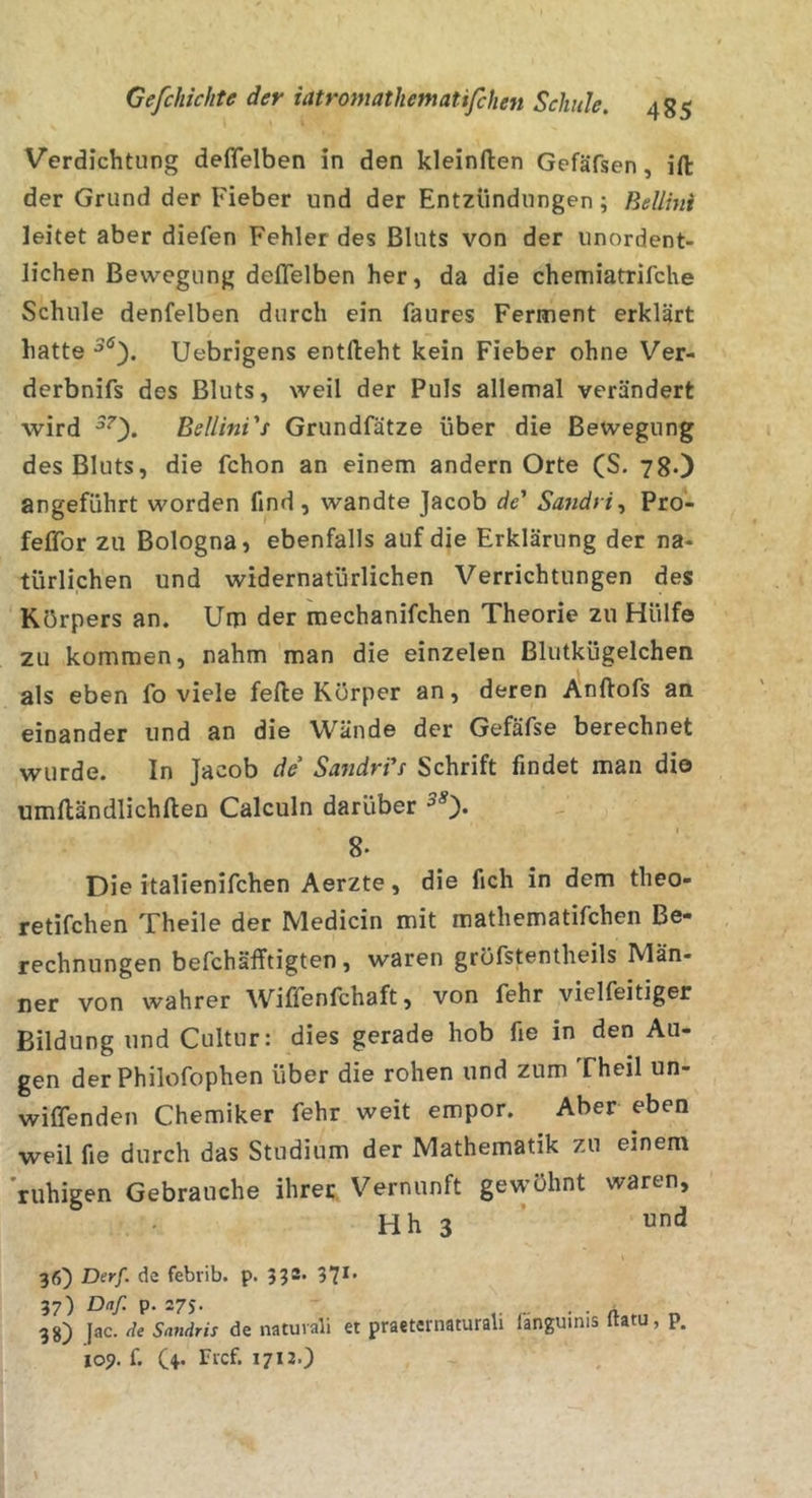 Verdichtung deflelben in den kleinften Gefäfsen, ift der Grund der Fieber und der Entzündungen; Bellini leitet aber diefen Fehler des Bluts von der unordent- lichen Bewegung deflelben her, da die chemiatrifche Schule denfelben durch ein faures Ferment erklärt hatte Uebrigens entflieht kein Fieber ohne Ver- derbnifs des Bluts, weil der Puls allemal verändert wird ^0* Bellini's Grundfätze über die Bewegung des Bluts, die fchon an einem andern Orte (S. 78-) angeführt worden find , wandte Jacob de' Sandri^ Pro- feflTor zu Bologna, ebenfalls auf die Erklärung der na- türlichen und widernatürlichen Verrichtungen des Körpers an. Um der raechanifchen Theorie zu Hülfe zu kommen, nahm man die einzelen Blutkügelchen als eben fo viele feflie Körper an, deren /inftofs an einander und an die Wände der Gefäfse berechnet wurde. In Jacob de Sandri's Schrift findet man dio umfliändlichften Calculn darüber 8. Die italienifchen Aerzte, die fich in dem theo- retifchen Theile der Medicin mit mathematifchen Be- rechnungen befchäfftigten, waren gröfstentheils Män- ner von wahrer Wiflenfchaft, von fehr vielfeitiger Bildung und Cultur: dies gerade hob fie in den Au- gen derPhilofophen über die rohen und zum Theil un- wiflenden Chemiker fehr weit empor. Aber eben weil fie durch das Studium der Mathematik zu einem 'ruhigen Gebrauche ihrer Vernunft gewöhnt waren, Hh 3 36) Derf- de febvib. p. 333» 37*’ 37) Daf. p. 275. 38) Jac. de Sandris de naturali et praeteinaturali languinis ftatu, p. 109. f. O* 17*2-}