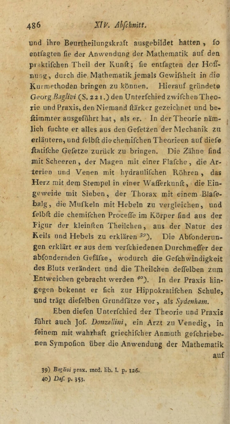 I 486 J/K Ahfchnitt. und ihre Beurtheilungskraft ausgebildet hatten , fo entfagten fie der Anwendung der Mathematik auf den praktifchen Theil der Kunft; fie entfagten der Hoff- nung, durch die Mathematik jemals Gewifsheit in die Kurmethoden bringen zu können. Hierauf gründete Georg Baglivi (S. 221.) den Unterfchied zwifchen Theo- rie und Praxis, den Niemand ftärker gezeichnet und be- ilirnmter ausgeführt hat, als er. In der Theorie nam- j lieh fuchte er alles aus den Gefetzen der Mechanik zu erläutern, und felbfl: die chemifchen Theorieen auf diefe Jlatifche Gefetze zurück zu bringen. Die Zähne find mit Scheeren , der Magen mit einer Flafche , die Ar- terien und Venen mit hydraulifchen Pvöhren , das Herz mit dem Stempel in einer Wafferkunfl, die Ein- geweide mit Sieben, der Thorax mit einem Blafe- balg, die Mufkeln mit Hebeln zu vergleichen, und felbft die chemifchen Proceffe im Körper find aus der Figur der kleinllen Theilchen, aus der Natur des Keils und Hebels zu erklären Die Abfonderun- gen erklärt er aus dem verfchiedenen Durchmeffer der ablpnderndeh Gefäfse, wodurch die Gefchwindigkeit des Bluts verändert und die Theilchen deffelben zum Entweichen gebracht werden In der Praxis hin- ' gegen bekennt er fich zur Hippokratifchen Schule, und trägt diefelben Griindfätze vor, als Sydenham. Eben diefen Unterfchied der Theorie und Praxis führt auch Jof. Donzellini^ ein Arzt zu Venedig, in feinem mit wahrhaft griechifcher Anmuth gefchriebe- nen Sympofion über-die Anwendung der Mathematik auf 39) prax. med. lib. I. p. 126. 40) Daf. p. 355,
