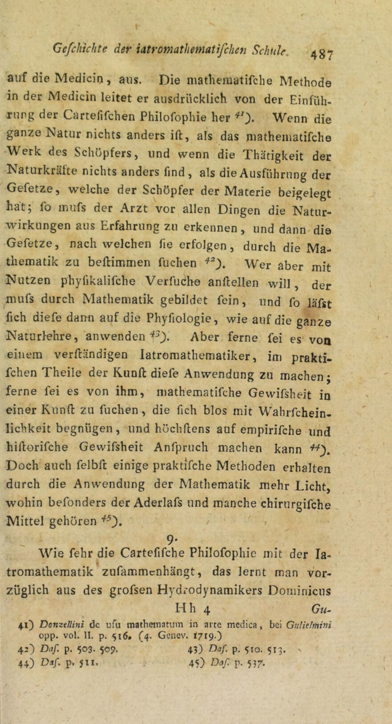auf die Medicio , aus. Die matheraatifche Methode in der Medicin leitet er ausdrücklich von der Einfüh- rung der Cartefifchen Philofophie her ^0- Wenn die ganze Natur nichts anders ift, als das niatheiuatifche Werk des Schöpfers, und wenn die Thätigkeit der Naturkrälte nichts anders find, als die Ausführung der Gefetze, welche der Schöpfer der Materie beigelegt hat; fo inufs der Arzt vor allen Dingen die Natur- wirkungen aus Erfahrung zu erkennen, und dann die Gefetze, nach welchen fie erfolgen, durch die Ma- thematik zu beftimmen fuchen Wer aber mit Nutzen phylikalifche Verfudh© anllellen will, der mufs durch Mathematik gebildet fein, und fo läfst fich diefe dann auf die Phyfiologie, wie auf die ganze Naturlehre, anwenden Aber ferne fei es'von einem verftändigen latromathematiker, im prakti- fchen Theile der Runfl: diefe Anwendung zu machen; ferne fei es von ihm, n)athematifche Gewifsheit in einer Kunfl: zu fuchen, die fich blos mit W'ahrfchein- lichkeit begnügen, und höchllens auf empirifche und hiftorifche Gewifsheit Anfpruch machen kann Doch auch felbft einige praktifche Methoden erhalten durch die Anwendung der Mathematik mehr Licht, wohin befonders der Aderlafs und manche chirurgifche Mittel gehören ^0» ' 9- Wie fehr die Cartefifche Philofophie mit der la- r tromathematik zufammcnhängt, das lernt man vor- züglich aus des grofsen Hydrodynamikers Dominicus H h 4 Gu- ♦0 Domtllini de ufu mathettiatum in arte medica, bei Gitlidmim opp. vol. II. p. 516. (4. Genev. 1719O 42) Dnf. p, 503. 509. 4?) P- 510. 513. '