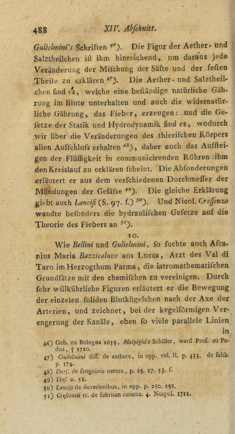 GuUdminVt Schriften Die Figur der Aether- und Salztheilchen ill; ihm hinreichend, um daraus jede Veränderung der Mifchung der Säfte und der feilen Theile zu erklären ^0- Aether- und Salztheil- chen find c^s, welche eine beftändige natürliche Gäh- rung im Blute unterhalten und auch die widernatür- liche Gährung, das Fieber, erzeugen: und die Ge- fetze der Statik und Hydrodynamik find es, wodurch wir über die Veränderungen des thierifchen Körpers allen Auffchlufs erhalten daher auch das Aufftei- gen der Flüfligkeit in communicirenden Röhren ihm den Kreislauf zu erklären fcheint. Die Abfonderungen erläutert er aus dem verfchiedenen Durchmefler der Ivlündungen der Gefäfse Die gleiche Erklärung giebt auch Linciß (S. 97. f.) Und Nicol. Crejfenzo wandte befonders die hydraulifchen Gefetze auf di© Theorie des Fiebers an ^0* 10. VJie Bellini \xi\di GuUetminit fo fuchte auch Afca- nius Maria Bazzicaluve aus Lucqa, Arzt des Val di Taro im Herzogthum Parma, die iatromathematifchen Grundfätze mit den chemifchen zu vereinigen. Durch fehr willkührliche Figuren erläutert er die Bewegung der einzeien foliden ßlutkügelchen nach der Axe der Arterien, und zeichnet, beider kegelförmigen Ver- engerung der Kanäle, eben fo viele parallele Linien 46) Geb. zu Bologna 1655, Malpighi's Schüler, ward Prof, zu Pa- dua, f 1710. 47) Gulielmini düT. de aethere, in opp. vol. II. p. 433. de falib. . P- 174- 48) Daß de fanguinis natura, p. 15- 17- 49) Daf. u. 58. 50) Lanciji de feevetionibus, in opp. p. 250. 255. 5x) Creßtntii tr. de febrium ratione. 4. Neapel. 1711.