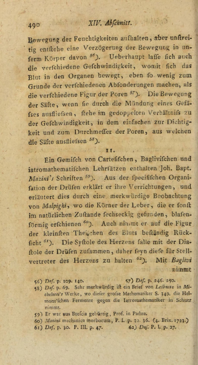 Bewegung der Feuchtigkeiten aufhalten, aber nnftrei- ‘ tig cntftehe eine Verzögerung der Bewegung in un- ferm Körper davon Ueberhaupt laffe fich auch die verfchiedene Gefchwindigkeit, womit ficb das Blut in den Organen bewegt, eben fo wenig zum Grunde der verfchiedenen Ablbnderungen machen, als die verfchiedene Figur der Poren ^0* Die Bewegung der Säfte, wenn fie durch die Mündung eines Gefä- fses ausfliefsen, ftehe im gedoppelten V'^erhältnifs zu der Gefchwindigkeit, in dem einfachen zur Dichtig- ' keit und zum Durchmeffer der Poren, aus welchen die Säfte ausflielsen ^0* I r. , . Ein Gemifch von Cartefifchen, Baglivifchen und iatromathematilchen Lehrl'ätzen enthalten Joh. Bapt, Schriften Aus der fpecififchen Organi- fation der Drüfen erklärt er ihre Verrichtungen, und erläutert dies durch eine merkwürdige Beobachtung von Malpigkif wo die Körner der Leber, die er fonll im natürlichen Zuftande fechseckig gefunden, blafen- förmig erfchienen Auch nimmt er auf die Figur der kleinllen Thek'hen des Bluts beftändig Rück- ficht Die Syftole des Herzens falle mit der Dia- Hole der Drüfen zufammen, daher feyn diefe für Stell- Vertreter des Herzens zu halten ^0* Baglivi nimmt 56) Dnf. p. 109. HO- ^7) Drt/. p. 246. 250. 58) ö-i/. p. 69. Sehr merkwürdig ift ein Brief von Leibmtz in Mi- chelotti's Werke, wo diefer grofse Mathematiker S. 549. die Hel- mont’fchen Fermente gegen die latroniathematiker in Schutz, nimmt. 59') Er war aus Bvefeia gebürtig, Prof, in Padua. 60) Ma%ini mechaniea morborum, P. I. p. 32. 36. (4. Brix. 1723.) 61) Daf, p. 50. P. III. p. 47. 62) Daß P. L p. 27.