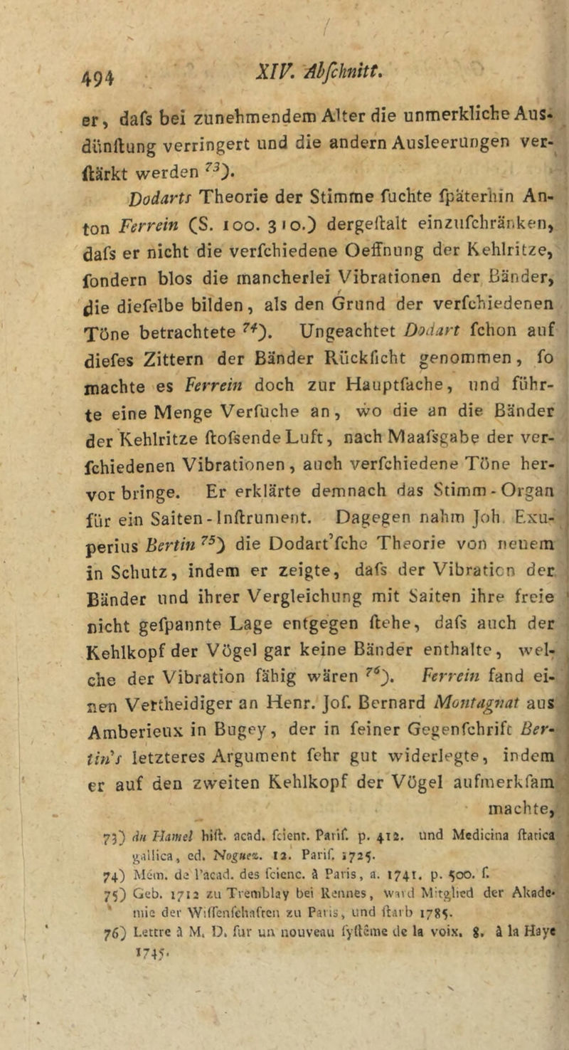 / I I 494 er, dafs bei zunehmendem Alter die unmerkliche Aus« dünftung verringert und die andern Ausleerungen ver- ilärkt werden Dodartf Theorie der Stimme fuchte fpaterhin An- ton Ferrein (S. loo. 310.) dergellalt einzufchränken, dafs er nicht die verfchiedene Oeffnung der Kehlritze, fondern blos die mancherlei Vibrationen der Bänder, ^ie diefelbe bilden, als den Grund der verfchiedenen Töne betrachtete ^0* Ungeachtet Dodan fchon auf diefes Zittern der Bänder R.ückficht genommen, fo machte es Ferrein doch zur Hauptfache, und führ- te eine Menge Verfuche an, wo die an die Bänder der Kehlritze ftofsende Luft, nach Maafsgabe der ver- fchiedenen Vibrationen, auch verfchiedene Töne her- vorbringe. Er erklärte demnach das Stimm-Organ für ein Saiten - Inftrument. Dagegen nahm Joh Exu- perius Berlin die Dodart’fche Theorie von neuem in Schutz, indem er zeigte, dafs der Vibration der Bänder und ihrer Vergleichung mit Saiten ihre freie nicht gefpannte Lage entgegen ftehe, dafs auch der Kehlkopf der Vögel gar keine Bänder enthalte, wel- che der Vibration fähig wären Ferrein fand ei- nen Vettheidiger an Henr. Jof. ßernard Montagnat aus Amberieux in Bugey, der in feiner Gegenfchrift Ber- this letzteres Argument fehr gut widerlegte, indem er auf den zweiten Kehlkopf der Vögel aufmerkfara machte, 73) du Hamei hift. acad. fcienr. Paiif. p. 412. und Medicina ftatica gallica, ed. Hoguez. 12. Parif. 1725. 74) Mcm. de l’acad. des fcicnc. ä Paris, a. 1741. p. 500. f. 75) Geb. 1712 zu Tremblay bei Rennes, wsvd Mitglied der Akade* ' niie der Witrenfehaften zu Paris, und ftarb 1785. 76) Lettre ä M. D, für uu nouveau iyfteme de la voix, g. ä la Haye J745* S