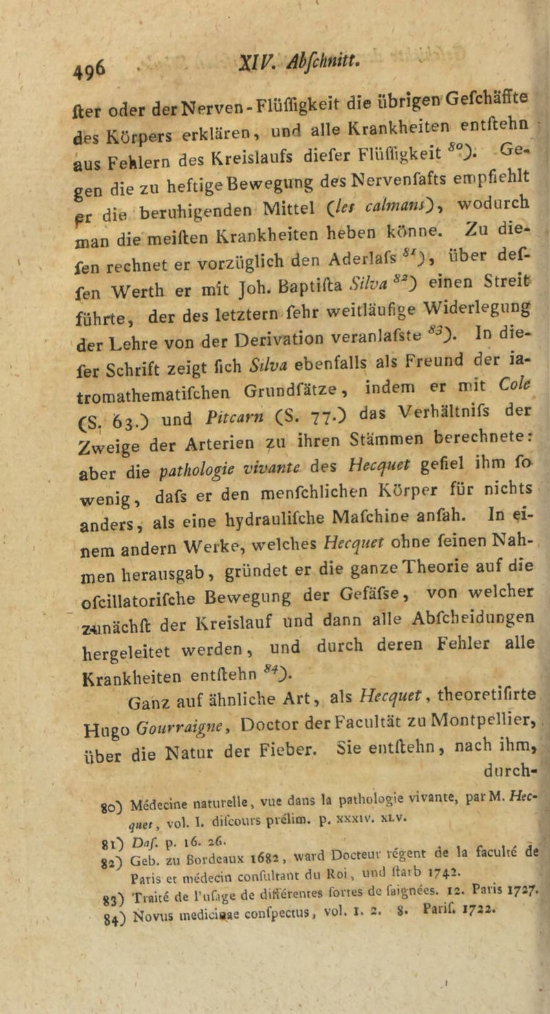 fter oder der Nerven-Flüffigkeit die übrigen Gefchaffte des Körpers erklären, und alle Krankheiten entftehn aus Fehlern des Kreislaufs diefer Flüffigkeit Ge^ gen die zu heftige Bewegung des Nervenfafts empfiehlt er die beruhigenden Mittel (/^/ caimans:), wodurch man die meifiien Krankheiten heben könne. Zu die- fen rechnet er vorzüglich den Aderlafs *0» ^’^er def- fen Werth er mit Joh. Baptifta Silva ^ einen Streit führte, der des letztem fehr weitläufige Widerlegung der Lehre von der Derivation veranlafste In die- fer Schrift zeigt fich Silva ebenfalls als Freund der ia- tromathematifchen Griindfätze, indem er mit Cole CS. 63.) und Pitcarn (S. 77-) das Verhältnifs der Zweige der Arterien zu ihren Stämmen berechnete; aber die pathologie vivante des Hectjuet gefiel ihm fo wenig, dafs er den menfchlichen Körper für nichts anders, als eine hydraulifche Mafchine anfah. In ei- nem andern Werke, welches Hecquet ohne feinen Nah-, men herausgab, gründet er die ganze Theorie auf die ofcillatorifche Bewegung der Gefäfse, von welcher Z4inächll der Kreislauf und dann alle Abfcbeidungen hergeleitet werden, und durch deren Fehler alle Krankheiten entftehn Ganz auf ähnliche Art, als Hecquet, theoretifi^rte Hugo Gourraigne, Doctor der Facultät zu Montpellier, über die Natur der Fieber. Sie entftehn, nach ihm, durch- 80) Mededne naturelle, vue dans la pathologie vivante, parM. HfC- quet, vol. 1. dilcours pvdim. p. xxxiv. xlv. 80 Dnf. p. 16. a6. , . /• i &gt; j 82) Geb. zu Bordeaux 1682, ward Docteuv regent de la faculce de Paris ec nidledn confultant du Roi, und Itarb 174.2. 83) Traite de l’ufage de differentes fones de faignees. 12. Paris 1727. 84) Novus inediciaae confpectus, vol. l. 2. 8. Paiif. 1722. I