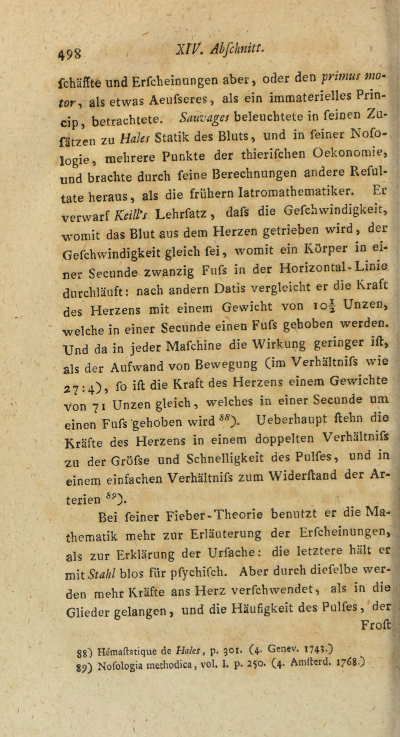 fchäffte und Erfcheinungen aber, oder den jtrmuf mo- tor, als etwas Aeufseres, als ein immaterielles Prin- cip, betrachtete. Sauvages beleuchtete in feinen Zu- fätzen zu Haies Statik des Bluts, und in feiner Nofo- logie, mehrere Punkte der thierifchen Oekonomie, und brachte durch feine Berechnungen andere Reful- tate heraus, als die frühem latromathematiker. Er verwarf KeiWs Lehrfatz, dafs die Gefchwindigkeit, womit das Blut aus dem Herzen getrieben wird, der Gefchwindigkeit gleich fei, womit ein Körper in ei- ner Secunde zwanzig Fufs in der Horizontal-Linie durchläuft: nach andern Datis vergleicht er die Kraft des Herzens mit einem Gewicht von io| Unzen, welche in einer Secunde einen Fufs gehoben werden. Und da in jeder Mafchine die Wirkung geringer ift, als der Aufwand von Bewegung (im Verhältnifs^ wie 27:4)5 fö di® Herzens einem Gewichte von 71 Unzen gleich, welches in einer Secunde um einen Fufs'gehoben wird ^0* Ueberhaupt Hehn die Kräfte des Herzens in einem doppelten Verhältnifs zu der Gröfse und Schnelligkeit des Pulfes, und in einem einfachen Verhältnifs zum Widerftand der Ar- terien *^). Bei feiner Fieber-Theorie benutzt er die Ma- thematik mehr zur Erläuterung der Erfcheinungen, als zur Erklärung der Urfache: die letztere hält er mit Stahl blos für pfychifch. Aber durch diefelbe wer- den mehr Kräfte ans Herz verfchwendet, als in die Glieder gelangen, und die Häufigkeit des Pulfes, der Froft gg) Hetnaftatique de Haies, p. 301. (4- Gen«v. 174?0 89) Nofologia methodica, vol. I. p. 250. (4. Amiterd. 1768O