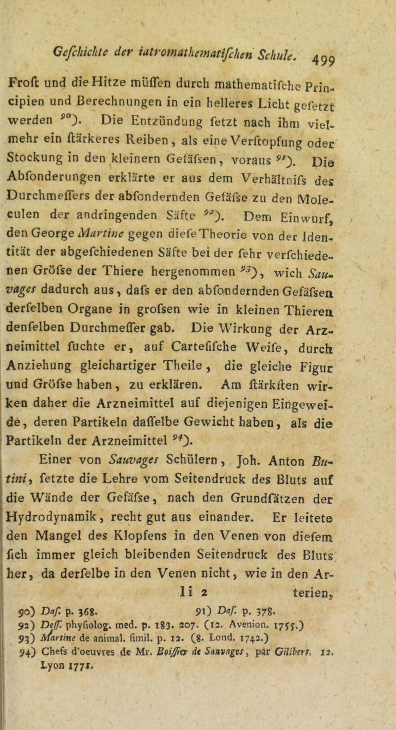 Frofc und die Hitze miiflen durch mathematifche Prin- cipien und Berechnungen in ein helleres Licht gefetzt werden Die Entzündung fetzt nach ihm viel- mehr ein ftärkeres Reiben, als eineVerftopfung oder Stockung in den kleinern Geläfsen, voraus Die Abfonderungen erklärte er aus dem Verhältnifs des Durchmeffers der abfondernden Gefäfse zu den Mole- culen der andringenden Säfte Dem Einwurf, deT\ George Martine gegen diefeTheorie von der Iden- tität der abgefchiedenen Säfte bei der fehr verfchiede- nen Gröfse der Thiere hergenommen wich Sau- vager dadurch aus, dafs er den abfonderndenGefäfsea derfelben Organe in grofsen wie in kleinen Thierea denfelben Durchmeffer gab. Die Wirkung der Arz- neimittel fuchte er, auf Cartefifche Weife, durch Anziehung gleichartiger Theile , die gleiche Figur und Gröfse haben , zu erklären. Ara ftärkllen wir- ken daher die Arzneimittel auf diejenigen Eingewei- de, deren Partikeln daffelbe Gewicht haben, als die Partikeln der Arzneimittel ^0* Einer von Sauvages Schülern, Joh. Anton 5«- tini, fetzte die Lehre vom Seitendruck des Bluts auf die W’’ände der Gefäfse, nach den Grundfätzen der Hydrodynamik, recht gut aus einander. Er leitete den Mangel des Klopfens in den Venen von diefem I ftch immer gleich bleibenden Seitendruck des Bluts her, da derfelbe in den Venen nicht, wie in den Ar- I i 2 terien, j 90) Daß p. 568. 91) Daß p. 37S. 93) Deffl phyfiolog. itied. p. l83« 207. (13. Avenion. 1755.) 93) ]\/fartine de animal, flmil. p. 13. (8- Lond. 1742.) 94) Chefs d’oeuvves de Mr. BQiJJirr dt Sanvages, par Ciliberf. 12, I Lyon 1771.