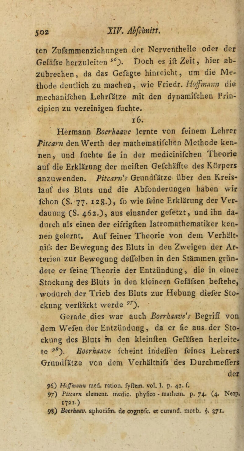 ten ZufammeDziehungen der Nerventheile oder der Gefäfse herziileiten Doch es ift Zeit, hier ab- zubrechen, da das Gefagte hinreicht, um die Me- thode deutlich zu machen, wie Friedr. Hojfmamt die mechanifchen Lehrfätze mit den dynamifchen Prin- cipien zu vereinigen fuchte. i6. Hermann Boerhaave lernte von feinem Lehrer rUcarn den Werth der mathematifchen Methode ken- nen, und fuchte fie in der medicinifchen Theorie auf die Erklärung der meillen Gefchäfltte des Körpers anzuwenden. Pitcanis Grundfätze über den Kreis- lauf des Bluts und die Abfonderungen haben wir fchon (S. 77. 12 80) fo wie feine Erklärung der Ver- dauung (S. 462O) aus einander gefetzt, und ihn da- : durch als einen der eifrigften latromathematiker ken- nen gelernt. Auf feiner Theorie von dem Verhält- ' nifs der Bewegung des Bluts in den Zweigen der Ar- terien zur Bewegung deflelben in den Stämmen grün- dete er feine Theorie der Entzündung, die in einer Stockung des Bluts in den kleinern Gefäfsen beftehe, . wodurch der Trieb des Bluts zur Hebung diefer Sto- ckung verllärkt werde ^0* ' Gerade dies war auch Boerhaave's Begriff von dem Wefen der Entzündung, da er fie aus. der Sto- ckung des Bluts m den kleinflen Gefäfsen herleite- te Boerhaave fcheint indeflen feines Lehrers Grundfätze von dem Verhältdifs des Durchmeflers der 96) Hoffhtmit med. ration. fyftem. vol. 1. p. 42. f. 97) Pitcarn element. medic. phyfico - niathem. p. 74. (4. Neapi 1721.) 98) Botrhanv. aphorifm. de cognofc. et curand. morb, 571.