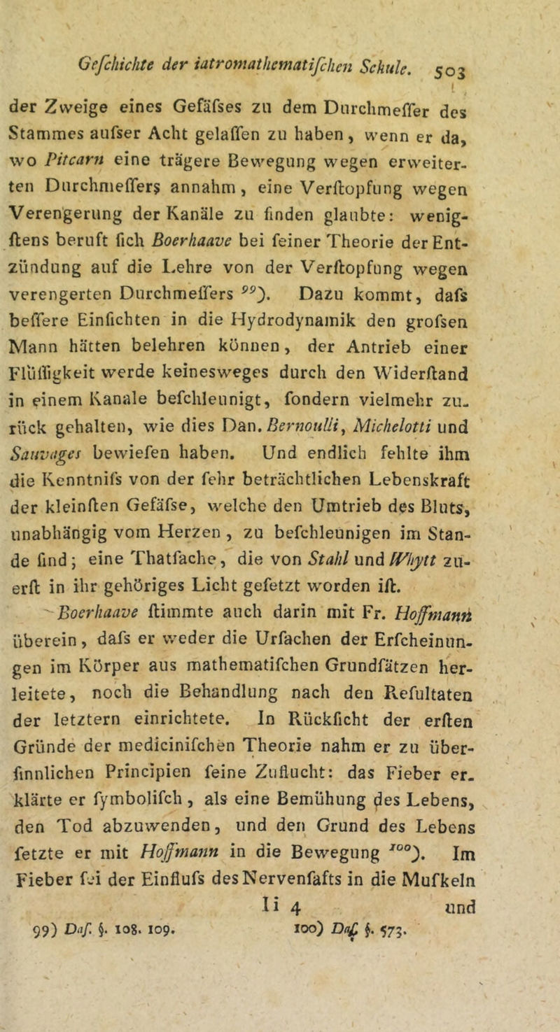 i der Zweige eines Gefäfses zu dem Dnrchmeffer des Stammes aufser Acht gelaffen zu haben, wenn er da, wo Pitcarn eine trägere Bewegung wegen erweiter- ten Durchmefler^ annahm, eine Verllopfung wegen Verengerung der Kanäle zu finden glaubte: wenig- flens beruft fich Boerhaave bei feiner Theorie der Ent- zündung auf die Lehre von der Verllopfung wegen verengerten Durchmeflers Dazu kommt, dafs beffere Einfichten in die Hydrodynamik den grofsen Mann hätten belehren können, der Antrieb einer Flüirigkeit werde keinesweges durch den Widerlland in einem Kanäle befehlennigt, fondern vielmehr zu- rück gehalten, wie dies Dan, Michelotti und Sauvitges bewiefen haben. Und endlich fehlte ihm die Kenntnifs von der fehr beträchtlichen Lebenskraft der kleinften Gefäfse, welche den Umtrieb des Bluts, unabhängig vom Herzen , zu befchleunigen im Stan- de find ; eine Thatfache, die von Stahl und fVhytt zii- erfl: in ihr gehöriges Licht gefetzt worden ill. Boerhaave llimmte auch darin mit Fr. Hoffmanh überein, dafs er weder die Urfachen der Erfcheinun- gen im Körper aus mathematifchen Grundfätzen her- leitete, noch die Behandlung nach den Pvefultaten der letztem einrichtete. In Rückficht der erllen Gründe der medicinifchen Theorie nahm er zu üfaer- finnlichen Principien feine Zuflucht: das Fieber er. klärte er fymbolifch , als eine Bemühung ^es Lebens, den Tod abzuwenden, und den Grund des Lebens fetzte er mit Hoß'majin in die Bewegung Im Fieber fei der Einfiufs desNervenfafts in die Mufkeln I i 4 «nd 100) DaC 573- 99) Daf. §. 108. 109,