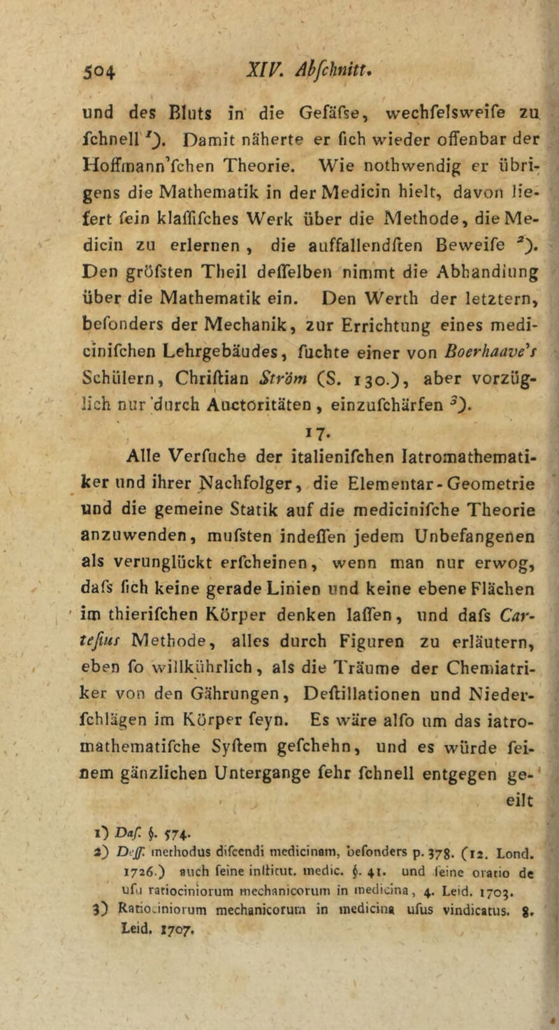 und des Bluts in die Gefäfse, wechfelsweife zu fchneir^^. Damit näherte er fich wieder offenbar der HoffmannYchen Theorie. Wie nothwendig er übri- gens die Mathematik in der Medicin hielt, davon lie- fert fein klafflfches Werk über die Methode, die Me- dicin zu erlernen , die auffallendften Beweife Den gröfsten Tlieil deffelben nimmt die Abhandiung über die Mathematik ein. Den Werth der letztem, befonders der Mechanik, zur Errichtung eines medi- cinifchen Lehrgebäudes, fuchte einer von Boerhaavis Schülern, Chriftian Str'öm (S. iso.)? aber vorzüg- lich nur'durch Auetöritäten , einzufchärfen 0* 17- Alle Verfuche der italienifchen latromathemati- ker und ihrer Nachfolger, die Elementar-Geometrie und die gemeine Statik auf die medicinifche Theorie anzuwenden, mufsten indeffen jedem Unbefangenen als verunglückt erfcheinen, wenn man nur erwog, dafs fich keine gerade Linien und keine ebene Flächen im thierifchen Körper denken laßen, und dafs Car- teßm Methode, alles durch Figuren zu erläutern, eben fo willkührlich, als die Träume der Chemiatri- ker von den Gährungen, Deftillationen und Nieder- fchlägen im Körper feyn. Es wäre alfo um das iatro- mathematifche Syftem gefchehn, und es würde fei- nem gänzlichen Untergange fehr fchnell entgegen ge-* - eilt l”) Daf. 5:74. i') Dtjp. inethodus difccndi mcdicinam, befonders p. 378. (12. Lond. 1726.) auch feine initicut. tnedic. $.41. und feine oratio de ufu ratiociniorum mechanicorum in inetlidna, 4. Leid. 1703. 3) RatioJnioium mechanicorum in medicina ufus vindicatus. 8&gt; Leid. X707.