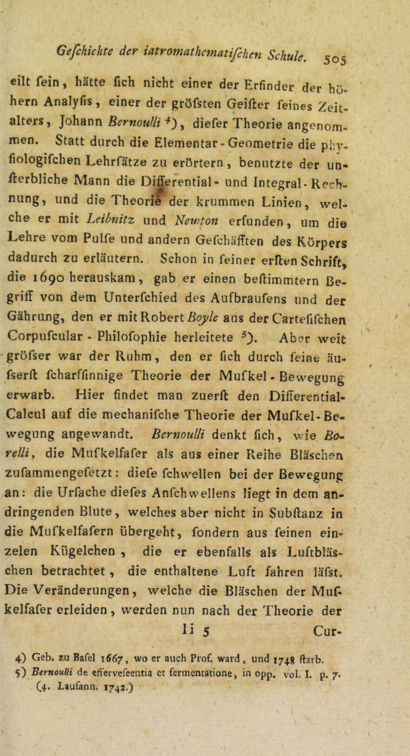 eilt fein, hätte fich nicht einer der Erfinder der hü- hern Analyfis, einer der gröfsten Geifter feines Zeit- alters, Johann BernouUi'^')^ diefer Theorie angenom- men. Statt durch die Elementar-Geometrie die phv- fiologifchen Lehrfätze zu erörtern , benutzte der uö- fterbliche Mann die Di^erential- und Integral-Kech- nung, und die Theorie der krummen Linien, wel- che er mit Leibnitz und Newton erfunden, um die Lehre vom Pulfe und andern Gefchäfften des Körpers dadurch zu erläutern. Schon in feiner erllen Schrift, die 1690 herauskam, gab er einen beftimmtern Be- griff von dem Unterfchied des Aufbraufens und der Gährung, den er mit Robert aus der Cartefifchen Corpufcular - Philofophie herleitete Aber weit gröfser war der Ruhm, den er fich durch feine äu- fserft fcharffinnige Theorie der Mufkel - Bewegung erwarb. Hier findet man zuerft den Differential- Calcul auf die mechanifche Theorie der Mufkel-Be- wegung angewandt. BernouÜi denkt fich, wie Äe- relliy die Mufkelfafer als aus einer Reihe Bläschen zufammengefetzt: diefe fchwellen bei der Bewegung an: die Urfache diefes Anfehwellens liegt in dem an- dringenden Blute, welches aber nicht in Subftanz in die Mufkeifafern übergeht, fondern aus feinen ein- zelen Kügelchen , die er ebenfalls als Luftbläs- chen betrachtet, die enthaltene Luft fahren läfst. Die Veränderungen, welche die Bläschen der Muf- kelfafer erleiden, werden nun nach der Theorie der li 5 Cur- 4) Geb. zu Bafel 1667, wo er auch Prof, ward, und 174g ftarb. 5) BernouHi de effervefeentia et fermentatione, in opp, vol. I. p. 7* (^4. Laufann. 1742.)