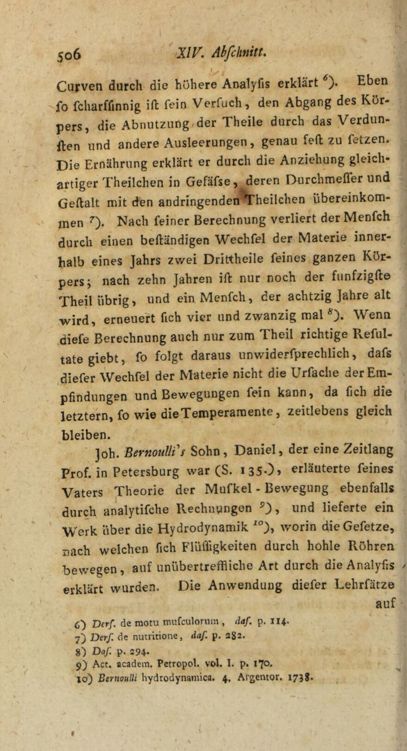I CuFven durch die höhere Analyfis erklärt Eben fo fcharfflnnig ifl: fein Verfuch, den Abgang des Kör- pers, die Abnutzung.der Theile durch das Verdun- llen und andere Ausleerungen, genau fefl; zu fetzen. Die Ernährung erklärt er durch die Anziehung gleich- artiger Theilchen in Gefäfse, deren Durchmefler und Geftalt mit den aodringenden Theilchen Übereinkom- men 0- Nach feiner Berechnung verliert der Menfch durch einen beftändigen Wechfel der Materie inner- halb eines Jahrs zwei Drittheile feines ganzen Kör- pers; nach zehn Jahren ill: nur noch der fiinfzigfte Theil übrig, und ein Menfch, der achtzig Jahre alt wird, erneuert fich vier und zwanzig mal *)• Wenn ^diefe Berechnung auch nur zum T.heil richtige Reful- tate giebt, fo folgt daraus unwiderfprechlich, dafs diefer Wechfel der Materie nicht die Urfaclie der Em- pfindungen und Bewegungen fein kann, da fich die letztem, fo wie die Temperamente, zeitlebens gleich bleiben. Job. BernouUi's Sohn, Daniel, der eine Zeitlang Prof, in Petersburg war (S. i3S0&gt; erläuterte feines Vaters Theorie der Mufkel - Bewegung ebenfalls durch analytifche Rechnungen O» «nd lieferte ein Werk über die Hydrodynamik worin dieGefetze, nach welchen fich Flüfligkeiten durch hohle Röhren bewegen, auf unübertreffliche Art durch die Analyfis erklärt wurden. Die Anwendung diefer Lehrfätze auf 6) Der/, de motu mufeulorum , daf. p. 114. 7) Der/ de nutritione, daf. p. aSs- Daf. p. a94- 9) Act. flcadem. Petropol. vol. 1. p. 170. 10) Bernoulli hydrodynamica. 4, Argentor. 173S.