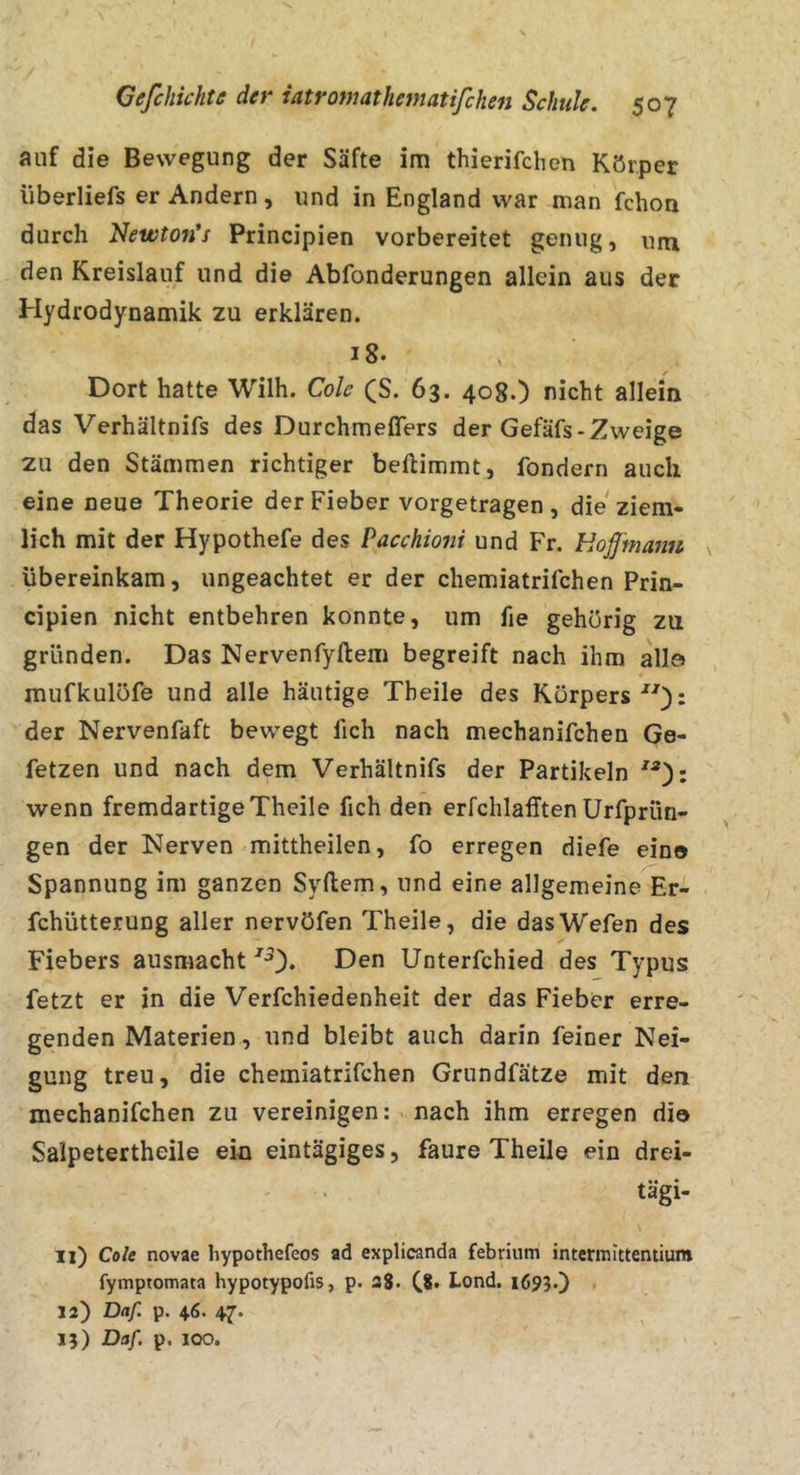 auf die Bewegung der Säfte im thierifchen Körper iiberliefs er Andern, und in England war man fchoa durch Newtofi’f Principien vorbereitet genug, um den Kreislauf und die Abfonderungen allein aus der Hydrodynamik zu erklären. 18» V Dort hatte Wilh. Cole (S. 63. 408.) nicht allein das Verhältnifs des Durchmeflers der Gefäfs-Zweige zu den Stämmen richtiger beftimmt, fondern auch eine neue Theorie der Fieber vorgetragen, die ziem- lich mit der Hypothefe des Pacchiotii und Fr. Hoff'manu übereinkam, ungeachtet er der chemiatrifchen Prin- cipien nicht entbehren konnte, um fie gehörig zu gründen. Das Nervenfyftem begreift nach ihm all© mufkulüfe und alle häutige Tbeile des Körpers): der Nervenfaft bewegt lieh nach mechanifchen Ge- fetzen und nach dem Verhältnifs der Partikeln ): wenn fremdartige Theile fich den erfchlafften Urfprün- gen der Nerven mittheilen, fo erregen diefe eine Spannung im ganzen Syftem, und eine allgemeine Er- fchütterung aller nervöfen Theile, die dasWefen des Fiebers ausmacht Den Unterfchied des Typus fetzt er in die Verfchiedenheit der das Fieber erre- genden Materien, und bleibt auch darin feiner Nei- gung treu, die chemiatrifchen Grundfätze mit den mechanifchen zu vereinigen: nach ihm erregen die Salpetertheile ein eintägiges, faure Theile ein drei- . • tagi- ll) Cole novae hypothefeos ad explicanda febrium intcrmitteniiura fymptomata hypotypofis, p. 38. Lond. 1695.) J2) Daf. p. 46. 47. 15) Daf. p. 100.