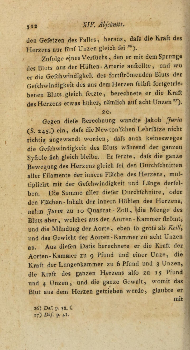 5*2 A7K Ahjchnitt. den Gefetzen des Falles, heraus, dafs die Kraft des Herzens nur fünf Unzen gleich fei Zufolge ejnes Verfuchs, den er mit dem Sprunge des Bluts aus der Hüften-Arterie anftellte, und wo er die Gefchwindigkeit des fortftrömenden Bluts der Gefchwindigkeit des aus dem Herzen felbfl: fortgetrie- benen Bluts.gleich fetzte, berechnete er die Kraft des Herzens etwas höher, nämlich auf acht Unzen ^0» 20. ‘ Gegen diefe Berechnung wandte Jakob Jurin (S. 24s.) ein, dafs dieNewton’fchen Lehrfätze nicht richtig angewandt worden, dafs auch keinesweges die Gefchwindigkeit des Bluts während der ganzen Syftole fich gleich bleibe. Er fetzte, dafs die ganze Bewegung des Herzens gleich fei den Durchfchnitten aller Filamente der innern Fläche des Herzens, mul- tiplicirt mit der Gefchwindigkeit und Länge derfel- ben. Die Summe aller diefer Durchfchnitte, oder den Flächen-Inhalt der innern Höhlen des Herzens, nahm Jurin zu 10 Quadrat - Zoll, ^»die Menge des Bluts aber, welches aus der Aorten - Kammer ftrömt, und die Mündung der Aorte, eben fo grofs als Keill^ und das Gewicht der Aorten-Kammer zu acht Unzen an. Aus diefen Datis berechnete er die Kraft der Aorten-Kammer zu 9 Pfund und einer Unze, die Kraft der Lungenkammer zu 6 Pfund und 3 Unzen, die Kraft des ganzen Herzens alfo zu 15 Pfund und 4 Unzen, und die ganze Gewalt, womit das Blut aus dem Herzen getrieben werde, glaubte er mit 26) Dar. p. 58. f. 37) Da/: p. 41.