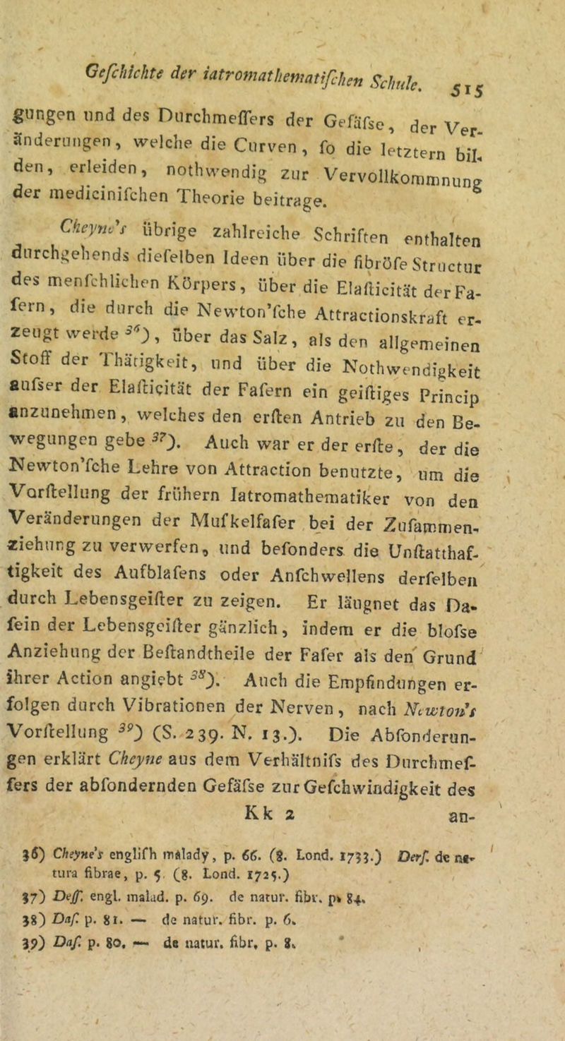 gungen lind des Durchmefrers der Gefäfse, der Ver ändeningen, welche die Curven , fo die letztem bL den, erleiden, notliwendig zur Vervollkommnune der niedicinifchen Theorie beitrage. Ckeyfj.^s übrige zahlreiche Schriften enthalten dnrchgehends diefelben Ideen über die fibröfe Structur des menfchlichen Körpers, über die Elallicität derFa- fern, die durch die NewtonTche Attractionskraft er- zeugt werde, über das Salz, als den allgemeinen Stoff der Thärigkeit, und über die Nothwendigkeit aufser der Elafficität der Fafern ein geiffiges Princip anzuoehmen, welches den erffen Antrieb zu den Be- wegungen gebe ^0* Auch war er der erffe, der die NewtonTche Lehre von Attraction benutzte, um die Vorftellung der frühem latromathematiker von den Veränderungen der Mufkelfafer bei der Zufammen- «iehung zu verwerfen, und befonders die ünftatthaf- tigkeit des Aufblafens oder Anfchwellens derfelbeii durch Lebensgeiffer zu zeigen. Er läugnet das Da- fein der Lebensgeiffer gänzlich, indem er die blofse Anziehung der Beftandtheile der Fafer als den Grund ihrer Action angiebt Auch die Empfindungen er- folgen durch Vibrationen der Nerven , nach Ntwtoih Vorffellung (S. 239. N. 13.). Die Abfonderun- gen erklärt Cheyne aus dem Verhältnifs des Durchnief- fers der abfondernden Gefäfse zur Gefchwindigkeit des K k 2 an- }5) Cheynei englifh m«lady, p. 66. (8. Lond. 1753.) Derf. d« n«- tura fibrae, p, 5 (g. Lond. 1725.) 17) Dejf, engl, malad, p. 69. de natur. fibr. p» 84. 58) Daf. p. 81. — de natur. fibr. p. 6. 39) Daf. p. 80. — de natur. fibr, p. 8. *