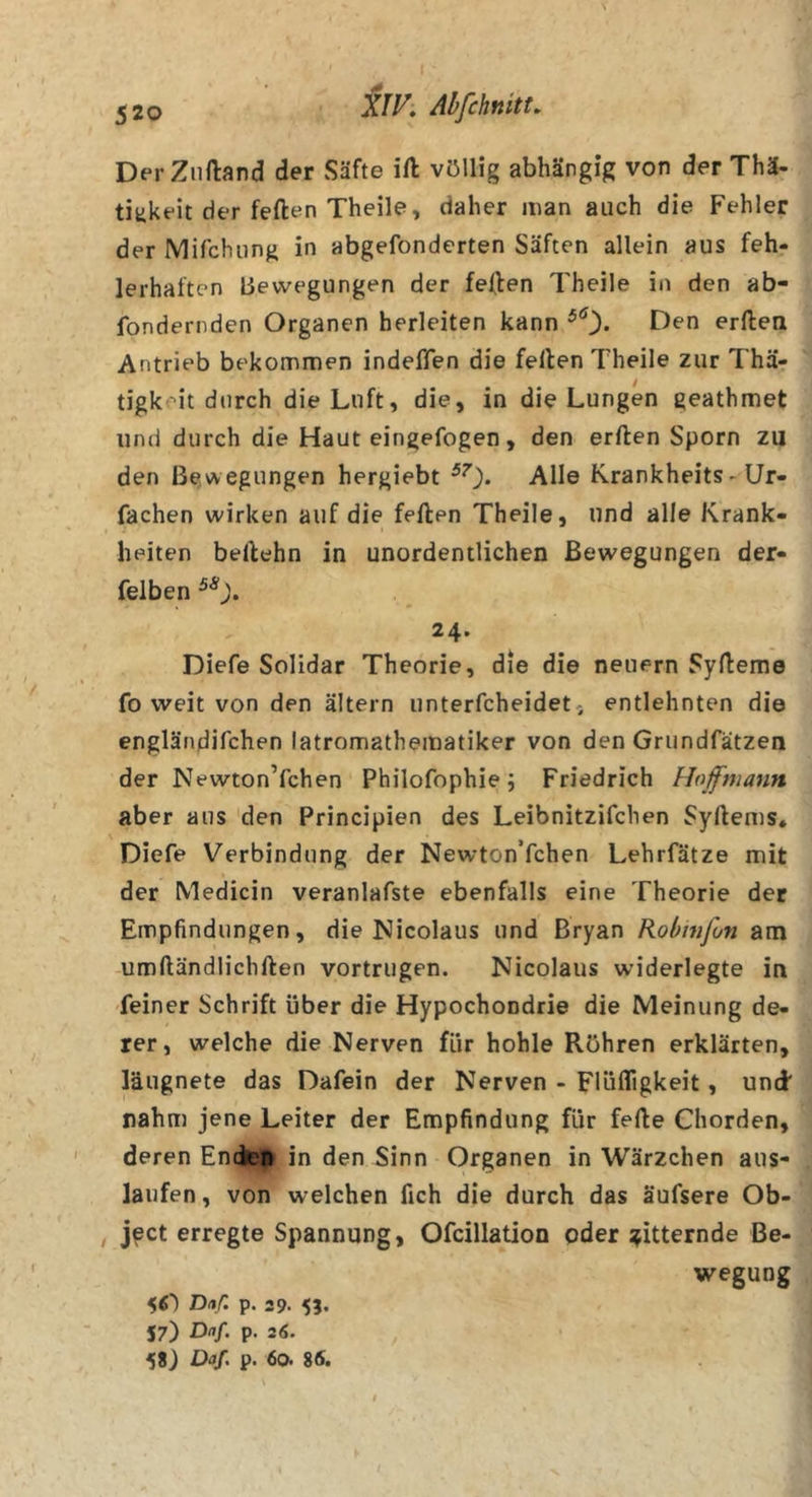 X/K Abfchnitt, DerZiiftand der Säfte ift völlig abhängig von der Thä- titikeit der feften Theile, daher man auch die Fehler der Mifchung in abgefonderten Säften allein aus feh- lerhaften Bewegungen der feflen Theile in den ab- fondernden Organen herleiten kann Den erftea Antrieb bekommen indeffen die feilen Theile zur Thä- tigkeit durch die Luft, die, in die Lungen geathmet und durch die Haut eingefogen, den erften Sporn zu den Bewegungen hergiebt Alle Rrankheits - Ur- fachen wirken auf die feilen Theile, und alle Krank- heiten beilehn in unordentlichen Bewegungen der- felben 24. Diefe Solidar Theorie, die die neuern Sylleme fo weit von den altern unterfcheidet, entlehnten die engländifchen latromathematiker von den Grundfätzen der Newton’fchen Philofophie; Friedrich Hoffmann aber aus den Principien des Leibnitzifchen Syllems. Diefe Verbindung der Newton’fchen Lehrfätze mit der Medicin veranlafste ebenfalls eine Theorie der Empfindungen, die Nicolaus und Bryan Robwfon am umlländlichllen vortrugen. Nicolaus widerlegte in feiner Schrift über die Hypochondrie die Meinung de- rer, welche die Nerven für hohle Röhren erklärten, läugnete das Dafein der Nerven - Flüfligkeit, und* rahm jene Leiter der Empfindung für feile Chorden, deren Enden in den Sinn Organen in Wärzchen aus- laufen, von welchen fich die durch das äufsere Ob- ject erregte Spannung, Ofcillation oder gitternde Be- wegung 5O Dnf- p. 29.55. 57) Dnf. p. 2(5. Daf, p. 60. 86.