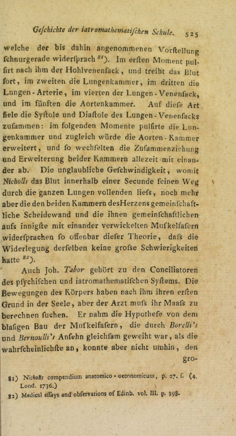welche der bis dahin angenommenen Vorftellung fchnurgerade widerfprach ^0- Ini erllen Moment pul- firt nach ihm der Hohlvenenfack, und treibt das Blut fort, im zweiten die Lungenkammer, im dritten die Lungen-Arterie, im vierten der Lungen-Venenfack, lind im fünften die Aortenkammer. Auf diefe Art , fiele die Syftole und Diaftole des Lungen-Venenfacks zufammen: im folgenden Momente pulfirte die Lun- genkammer und zugleich würde die Aorten - Kammer erweitert, und fo wechfelten die Zufammenziehung und Erw’eiterung beider Kammern allezeit mit einan- der ab. Die unglaubliche Gefchwindigkeit, womit NirAo//r das Blut innerhalb einer Secunde feinen Weg \ durch die ganzen Lungen vollenden liefs, noch mehr aber die den beiden Kammern desHerzensgemeinfehaft- liche Scheidewand und die ihnen gemeinfchaftlichen aufs innigfte mit einander verwickelten Mufkelfafern jWiderfprachen fo offenbar diefer Theorie, dafs die Widerlegung derfelben keine grofse Schwierigkeiten hatte Auch Joh. Tabor gehört zu den Conciliatoren des pfychifchen und iatromathematifchen Syftems. Die Bewegungen des Körpers haben nach ihm ihren erffen Grund in der Seele, aber der Arzt mufs ihr Maafs zu berechnen fliehen. Er nahm die Hypotliefe von dem blafigen Bau der Mufkelfafern, die durch BorellTs und BernoullTs Anfehn gleichfam geweiht vyar, als die wahrfcheinlichfte an, konnte aber nicht umhin, den gro- 8l) compendiutn anatomico - oeconomicum, p. 37. f. (4. Lond. 1736.) gj) Madical eflays and obfervations of Edinb. vol. III. p. 398* I