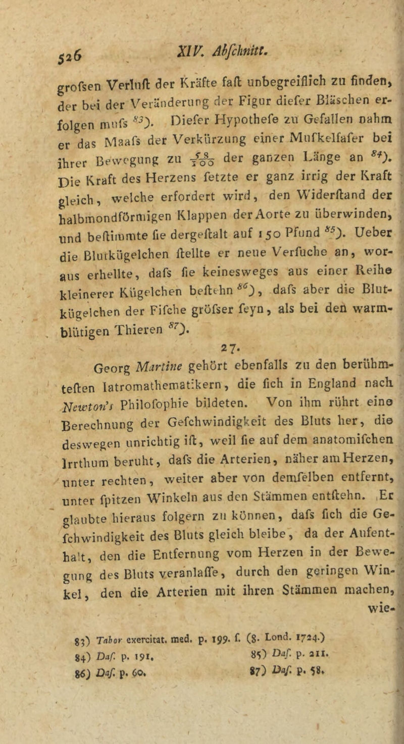 ^25 AhfchnitU grofsen Verlnft der Kräfte fad unbegreiflich zu finden, der bei der Veränderung der Figur diefer Bläschen er- folgen mufs Diefer Hypothefe zu Gefallen nahm er das Maafs der Verkürzung einer Mufkelfafer bei ihrer Bewegung zu der ganzen Länge an Die Kraft des Herzens fetzte er ganz irrig der Kraft gleich, welche erfordert wird, den Widerftand der halbmondförmigen Klappen derAorte zu überwinden, und bedimmte fie dergedalt auf 150 Pfund *0- Ueber die Bluikügelchen dellte er neue Verfuche an, wor- aus erhellte, dafs fie keinesweges aus einer Reihe kleinerer Kügelchen bedehn^Oj clafs aber die Blut- kügelchen der Fifche gröfser feyn, als bei den warm- blütigen Thieren *0* 2 7- Georg Martine gehört ebenfalls zu den berühm- teden latromathematikern, die fleh in England nach Neivton't Philofophie bildeten. Von ihm rührt eine Berechnung der Gefchwindigkeit des Bluts her, die deswegen unrichtig id, weil fie auf dem anatomifchen Irrthum beruht, dafs die Arterien, näher am Herzen, unter rechten, weiter aber vön demfelben entfernt, unter fpitzen Winkeln aus den Stämmen entdehn. lEr Glaubte hieraus folgern zu können, dafs fleh die Ge- fchwindigkeit des Bluts gleich bleibe', da der Aufent- halt, den die Entfernung vom Herzen in der Bewe- gung des Bluts veranlaffe, durch den geringen Win- kel, den die Arterien mit ihren Stämmen machen, wie- 8^) Tabor exercitat. med. p. 199. f. (8* Lond. 1724.) 84) Daf. p. 191, 85) ö'lf- P- ***• %6) Daf. p. 60. 87) P&gt; 58*