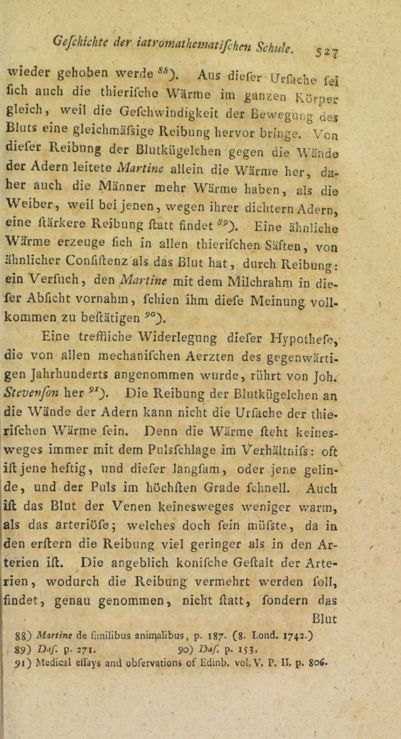 52? wieder gehoben werde Aus diefer Urfache fei fich auch die thierifche Wärme im ganzen Körper gleich, weil die Gefchwindigkeit der Bewegung des Bluts eine gleichmäfsige Reibung hervor bringe. Von diefer Reibung der ßlutkügelchen gegen die Wände der Adern leitete Martine allein die Wärme her, da- her auch die Männer mehr Wärme haben, als die Weiber, weil bei jenen, wegen ihrer dichtem Adern, eine Itärkere Reibung ftatt findet Eine ähnliche Wärme erzeuge fich in allen thierifchen Säften, von ähnlicher Confillenz als das Blut hat, durch Reibung: ein Verfuch, den Martine mit dem Milchrahm in die- fer Abficht vornahm, fchien ihm diefe Meinung voll- kommen zu beftätigen Eine treffliche Widerlegung diefsr Hypothefe,' die von allen mechanifchen Aerzten des gegenwärti- gen Jahrhunderts angenommen wurde, rührt von Joh. Stevenfon her ^0« Die Reibung der Blutkügelchen an die Wände der Adern kann nicht die Urfache der thie- rifchen Wärme fein. Denn die Wärme licht keines- weges immer mit dem Pulsfchlage im Verhältnifs: oft ifl: jene heftig, und diefer langfam, oder jene gelin- de, und der Puls im höchllen Grade fchnell. Auch ill das Blut der Venen keinesweges weniger v.^arm, als das arteriöfe; welches doch fein müfste, da in den erllern die Reibung viel geringer als in den Ar- terien ill. Die angeblich konifche Gellalt der Arte- rien, wodurch die Pveibung vermehrt werden foll, findet, genau genommen, nicht llatt, fondern das Blut gg) Martine de fimilibus animalibus, p. 187. (g. Lond. 1743.) 89) Daf. p. 271. 90) Daf. p. 15J. 91) I»tedical eÜäys and obfervations of Edinb. vol, V. P. II. p. 8oä.