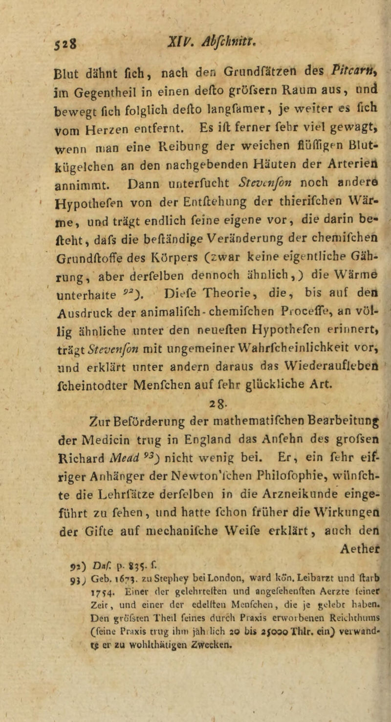 Blut dähnt fich, nach den Grundfätzen des Pitcarn^ im Gegentheil in einen defto gröfsern Raum aus, und bewegt fich folglich dello langfamer, je weiter es fich vom Herzen entfernt. Es ift ferner fehr viel gewagt, wenn man eine Reibung der weichen fiüifigen Blut- kügelchen an den nachgebenden Häuten der Arteriell annimmt. Dann unterfucht Stevenfon noch ander© Hypothefen von der Entftehung der thierifchen Wär- me, und trägt endlich feine eigene vor, die darin be- fteht, dafs die bedändige Veränderung der chemifchen Grundftoffe des Körpers (zwar keine eigentliche Gäh- rung, aber derfelben dennoch ähnlich,) die Wärme unterhalte Diefe Theorie, die, bis auf den Ausdruck der animalifch-chemifchen ProcelTe, an völ- lig ähnliche unter den neuerten Hypothefen erinnert, Stevenfon mit ungemeiner Wahrfcheinlichkeit vor, und erklärt unter andern daraus das Wiederaufleben fcheintodter Menfchen auf fehr glückliche Art. 2 8. Zur Beförderung der mathematifchen Bearbeitung der Medicin trug in England das Anfehn des grofsen Richard Mead nicht wenig bei. Er, ein fehr eif- riger Anhänger der NewtonTchen Philofophie, wünfeh- te die Lehrfätze derfelben in die Arzneikunde einge- führt zu fehen, und hatte fchon früher die Wirkungen der Gifte auf niechanifche Weife erklärt, auch den Aether 9}) Daf: p- 855. f. 9J; Geb. 167?. zu Stephey bei London, ward kon. Leibarzt und ftai b 17^4. Einer der gelehrtelten und angefehenften Aerzte (einer Zeit, und einer der edellteii Menfchen, die je gelebt haben. Den grofsten Theil feines durch Praxis erworbenen Reichthunis (feine Praxis trug ihm jahilich ao bis ajosoThlr. ein) verwand- te er zu wohlthatigen Zwecken. /