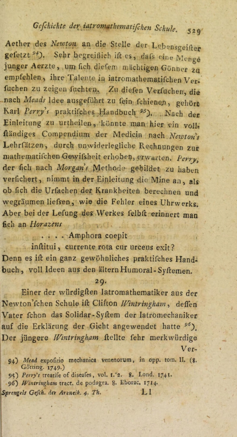 Aether des Newton an die Stelle der Lebensgeifter gefetzt^0. Sehr begre.itlich ill es, dafs eine Menge junger Aerzte, um fich diefem mächtigen Günner zu empfehlen, ihre Talente in iatromathematifdien Ver- fuchen zu zeigen lachten. Zu diefen Vecfuchen, die nach Meads Idee ausgeführt zu fein fchiene/i, gehört Karl Perry s praktifches .Handbuch ^0* . Kach der Einleitung zu urtheilen, “könnte man hier ein voll* ftändiges Compendium der Medicin nach Newtons Lehrfätzen, durch unwiderlegliche Pvechnungen zur niatheinatifchen Ge\yifsheit erhoben, erwarten. Perry der fich nach Morgans Methode gebildet zu haben verfichert, nimmt in der Einleitung die Mine an, als ob fich die Urfachen der Krankheiten berechnen und wegräumen liefsen, wie die Fehler eines Uhrwerks. Aber bei der Lefung des Werkes felbU'erinnert man fich an Horazens .... Amphora coepit , inftitui, currente rota cur urceus exit? Denn es ill ein ganz gewöhnliches praktifches Hand- buch, voll Ideen aus den altern Humoral-Syllemen. 29. Einer der würdigften iatromathematiker aus der NewtonYchen Schule ifi: Clifton INintrhigham ^ delTen Vater fchon das Solidar-Sylhem der latromechaniker auf die Erklärung der Gicht angewendet hatte Der jüngere IVintringham Hellte fehr merkwürdige Ver- 94.) Mtai. expofitio mechanica venenorutn, in opp, tom. II. (g. Göcting. 1749-) 95) Fef'O'V treatife of diseafes, vol. i.‘2. 8. Lond. 1741. 96) IVintringkam tracr. de podagra. 8- Eborac. I7M* Sprengels Cefch. der Arzntik. Th. E l