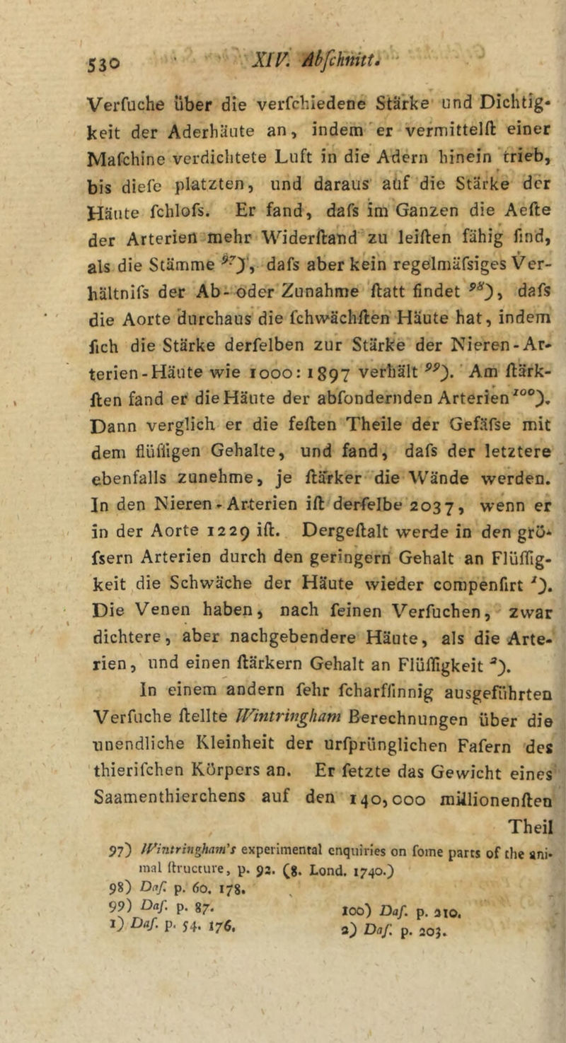 Verfuche über die verfchiedene Stärke und Dichtig- keit der Aderhäute an, indem'er vermittelft einer Mafchine verdichtete Luft in die Adern hinein trieb, bis diefe platzten, und daraus aüf die Stärke der Häute fchlofs. Er fand, dafs im Ganzen die Aefte der Arterien mehr Widerftand zu leiften fähig find, als die Stämme dafs aber kein regelrnäfsiges Ver- hältnifs der Ab-öder Zunahme ftatt findet dafs die Aorte durchaus die fchwächilen Häute hat, indem fich die Stärke derfelben zur Stärke der Nieren-Ar- terien-Häute wie looo: i897 verhält Am ftärk- llen fand er die Häute der abfondernden Arterien Dann verglich er die feilen Theile der Gefäfse mit dem flüffigen Gehalte, und fand, dafs der letztere ebenfalls zunehme, je ilarker die Wände werden. In den Nieren - Arterien iil derfelbe 2037, wenn er in der Aorte 1229 iil. Dergeilalt werde in den grö^ fsern Arterien durch den geringern Gehalt an Flüifig- keit die Schwäche der Häute wieder compenfirt 0* Die Venen haben, nach feinen Verfuchen, zwar dichtere, aber nachgebendere Häute, als die Arte- rien, und einen ilärkern Gehalt an Flüifigkeit ln einem andern fehr fcharflinnig ausgefiihrten Verfuche ilellte IVintrivgham Berechnungen über die unendliche Kleinheit der urfprünglichen Fafern des thierifchen Körpers an. Er fetzte das Gewicht eines Saamenthierchens auf den 140,000 miilionenilen Theil 97) IVintringham's experimenral enquiries on fome parrs of the ani* mal (tructure, p. 93. ^8. Lond. 1740.) 98) Daf. p, 60. 178. 99) Daf. p. 87. l) Daf p. 54. 176, 100) Daf p. HO. a) Daf p. 205.
