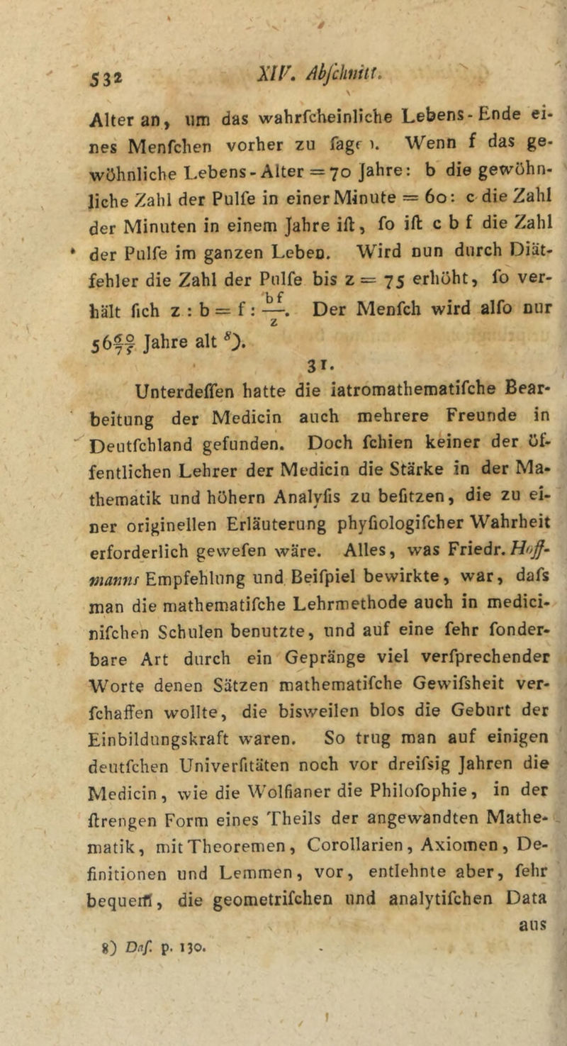 \ Alter an) um das wahrfcheinliche Lebens-Ende ei- nes Menfchen vorher zu fagr \ Wenn f das ge- wöhnliche Lebens-Alter =70 Jahre: b die gewöhn- liche Zahl der Pulfe in einer Minute = 60: c die Zahl der Minuten in einem Jahre ift, fo ift: c b f die Zahl * der Pulfe im ganzen Leben. Wird nun durch Diät- fehler die Zahl der Pulfe bis z = 75 erhöht, fo ver- hält fich z : b = f: —. Der Menfch wird alfo nur z 56ff Jahre alt 0* 31. Unterdeffen hatte die iatromathematifche Bear- ' beitung der Medicin auch mehrere Freunde in ’^Deutfchland gefunden. Doch fehlen keiner der öf- fentlichen Lehrer der Medicin die Stärke in der Ma- thematik und höhern Analyfis zu befitzen, die zu ei- ner originellen Erläuterung phyfiologifcher Wahrheit erforderlich gevvefen wäre. Alles, was Friedr. Hojf- Empfehlung und Beifpiel bewirkte, war, dafs man die mathematifche Lehrmethode auch in medici- nifchen Schulen benutzte, und auf eine fehr fonder- bare Art durch ein Gepränge viel verfprechender Worte denen Sätzen mathematifche Gewifsheit ver- fchaffen wollte, die bisweilen blos die Geburt der Einbildungskraft waren. So trug man auf einigen deutfehen Univerfitäten noch vor dreifsig Jahren die Medicin, wie die Wolfianer die Philofophie, in der Erengen Form eines Theils der angewandten Mathe- matik, mit Theoremen, Corollarien , Axiomen , De- finitionen und Lemmen, vor, entlehnte aber, fehr bequerfl, die geometrifchen und analytifchen Data aus 8) Daf. p. 130. ✓ I