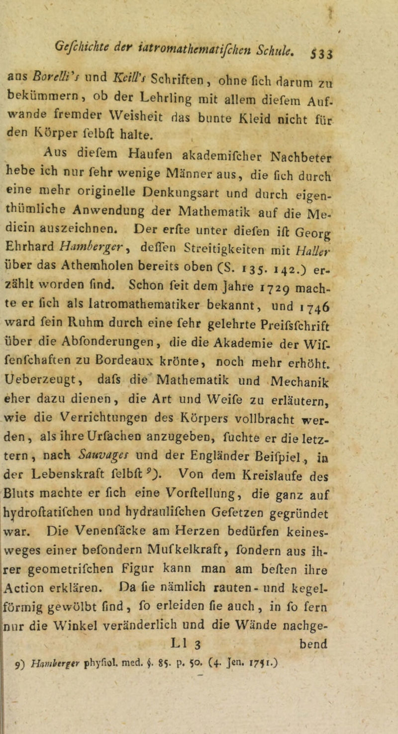ans BoreUrt und KciWs Schriften, ohne fich darum zu bekümmern, ob der Lehrling mit allem diefem Auf- wände fremder Weisheit das bunte Kleid nicht für den Körper felbft halte. Aus diefem Haufen akademifcher Nachbeter hebe ich nur fehr wenige Männer aus, die fich durch eine mehr originelle Denkungsart und durch eigen- thümliche Anwendung der Mathematik auf die Me- dicin auszeichnen. Der erfte unter diefen ift Georg Ehrhard Uamberger^ deflen Streitigkeiten mit HaÜer über das Athemholen bereits oben (S. 135. 142.) er- zählt worden find. Schon feit dem Jahre 1729 mach- te er fich als latromathematiker bekannt, und 1746 ward fein Ruhm durch eine fehr gelehrte Preifsfehrift über die Abfonderungen , die die Akademie der Wif- fenfehaften zu Bordeaux krönte, noch mehr erhöht. Ueberzeugt, dafs die Mathematik und -Mechanik eher dazu dienen, die Art und Weife zu erläutern, wie die Verrichtungen des Körpers vollbracht wer- den, als ihre Urfachen anzugeben, fuchte er die letz- tem , nach Sauvages und der Engländer Beifpiel., in der Lebenskraft felbft Von dem Kreisläufe des Bluts machte er fich eine Vorftellung, die ganz auf hydroftatifchen und hydraulifchen Gefetzen gegründet war. Die Venenfäcke am Herzen bedürfen keines- weges einer befondern Mufkelkraft, fondern aus ih- rer geometrifchen Figur kann man am beften ihre Action erklären. Da fie nämlich rauten - und kegel- förmig gewölbt find, fo erleiden fie auch, in fo fern [nur die Winkel veränderlich und die Wände nachge- i LI 3 bend 9) Hantberger phyfiol med. 85. p. 5°* (4- Je«- 175'*)