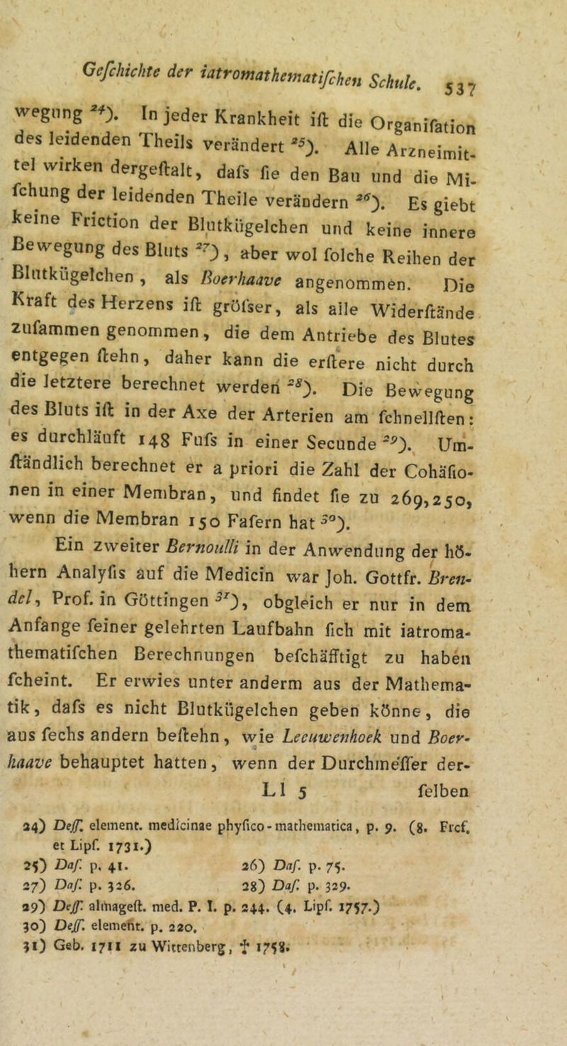 wegnng ^0. In jeder Krankheit ift die Organifation des leidenden Theils verändert ^0- Alle Arzneimit- tel wirken dergeftalt, dafs fie den Bau und die Mi- fchung der leidenden Theile verändern Es giebt Iceine Friction der Blutkiigelchen und keine innere ßeweping des Bluts ^0, aber wol folche Reihen der Blutkiigelchen , als Roerhaave angenommen. Die Kraft des Herzens ifl: grölser, als alle Widerftände zufammen genommen, die dem Antriebe des Blutes entgegen ftehn, daher kann die erRere nicht durch die letztere berechnet werden ‘^0- Die Bewegung des Bluts ift in der Axe der Arterien am fchnellften: es durchläuft 14g Fufs in einer SecundeUm- fländlich berechnet er a priori die Zahl der Cohäfio- nen in einer Membran, und findet fie zu 269,250, wenn die Membran 150 Fafern hat Ein zweiter Bernoulli in der Anwendung der hö- hern Analyfis auf die Medicin war Joh. Gottfr. Eren- dcl^ Prof, in Göttingen •’O» obgleich er nur in dem Anfänge feiner gelehrten Laufbahn fich mit iatroma* thematifchen Berechnungen befchäfTtigt zu haben fcheint. Er erwies unter anderm aus der Mathema- tik , dafs es nicht Blutkiigelchen geben könne, die aus fechs andern beflehn, wie Lecuwenhoek und Boer- haave behauptet hatten, wenn der Durchine'fler der- L1 5 felben 34) Deß, element. medicinae phyfico *111301161113003, p. 9. (g. Ficf, et Lipf. 1731.) 25) Daf. p, 41. 36) Daf. p. 75. 27) Daf. p. 526. 28) Daf p. 329. 39) Def. alitiageft. nied. P. I. p. 344. (4. Lipf. 1757.) 30) Def. eleitieht. p. 220, 31) Geb. 1711 zu Wittenberg, f 1758.