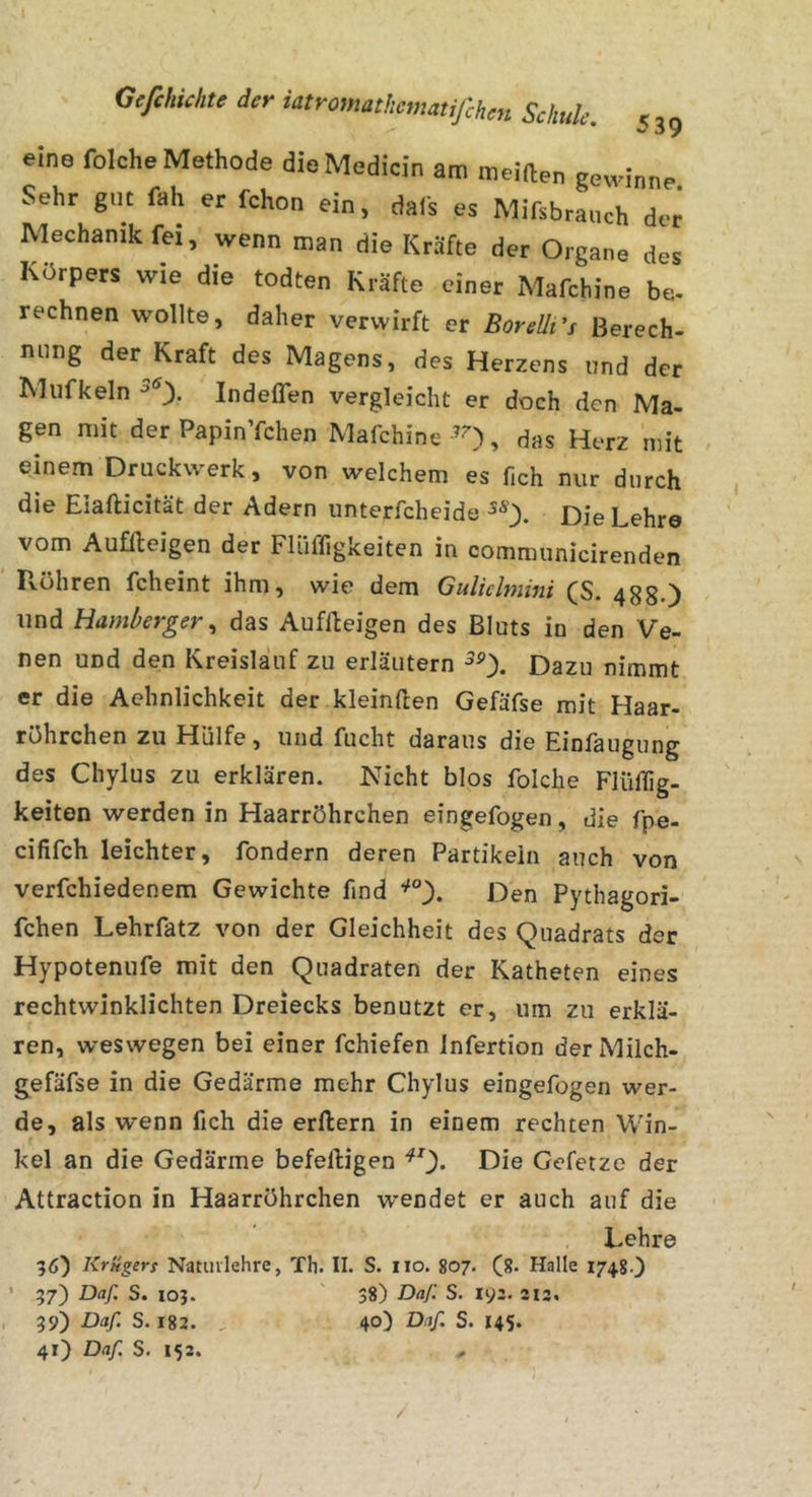 eine folche Methode dieMedicin am meiden gewinne. Sehr gut fah er fchon ein, dafs es Mifsbraiich der Mechanik fei, wenn man die Kräfte der Organe des Körpers wie die todten Kräfte einer Mafchine be- rechnen wollte, daher verwirft er BoreUi's Berech- nung der Kraft des Magens, des Herzens und der Mufkeln Indeflen vergleicht er doch den Ma- gen mit der PapinYchen Mafchine-’O, das Herz mit einem Druckwerk, von welchem es fich nur durch die Eiafticität der Adern unterfcheide 5^'). Die Lehre vom Auffteigen der Findigkeiten in communicirenden Fvöhren fcheint ihm, wie dem Guliclmini fS. 488») und Hamlferger., das Auffteigen des Bluts in den Ve- nen und den Kreislauf zu erläutern Dazu nimmt er die Achnlichkeit der kleinften Gefäfse mit Haar- röhrchen zu Hülfe, und fucht daraus die Einfaugung des Chylus zu erklären. Nicht blos folche Flüdig- keiten werden in Haarröhrchen eingefogen, die fpe- cififch leichter, fondern deren Partikeln auch von verfchiedenem Gewichte find Den Pythagori- fchen Lehrfatz von der Gleichheit des Quadrats der Hypotenufe mit den Quadraten der Katheten eines rechtwinklichten Dreiecks benutzt er, um zu erklä- ren, weswegen bei einer fchiefen Infertion derMilch- gefäfse in die Gedärme mehr Chylus eingefogen wer- de, als wenn fich die erftern in einem rechten Win- kel an die Gedärme befeftigen Die Gefetze der Attraction in Haarröhrchen wendet er auch auf die Lehre 3Ö) Krügers Natuvlehre, Th. II. S. iio. 807. (8. Halle 1748.) ’ 97) Daf. S. 103. 38) Daf. S. l')z. 213. , 99) Daf. S. 182. 40) Daf S. 145. 41) Daf S. 153. .. /