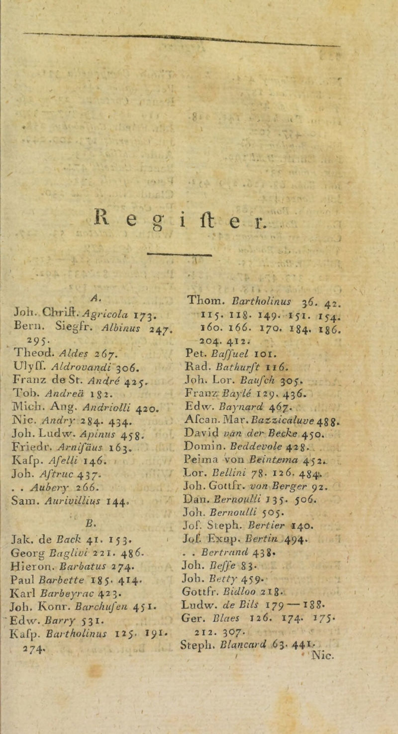 R e g i ft e r. A. Joh. ChrlÄ. 173. Bern. Siegfr. ALbinus 247. . 295. Tlieocl. Aldes 267. UJyff. Aldrovandi 306. Franz de St. Andr6 425. Tob. Andt'e'ä IS2. Mich. Ang. Andriolli 420. INic. Andry 284. 434. Job. Ludw. Apiniis 458. Friedr. Arnifäus 163. Kafp. Afelli 146. Joh. AJ'truc 437. . . Aubery 266. Sam. Aurivillius 144. ■' B. Jak. de Back 41. 153. 1 Georg Bctglivc 221. 48 Hieron. Barbatus 274. Paul Barbette 185* 414* Karl Barbeyrac 423. Joh. Konr. Earchiifen 451» EdiW. Barry 531. Kafp. Eartholinus 125* *9^' 274. ■ 1 . . Thom. Eartholinus 35. 42. 115. lig. 149. 151. 154. 160. 166. 170. 184. 186. 204. 412. Pet. Baffuel loi. Rad. Bathurft 116. ' Job. Lor. Baiifch 305. Franz* jßay/e 129.436. Edw. Baynard 467. Afca n. Mar. Bazzicaluve 488* David van der Becke 450. Domln. Beddevole 428.. . P'cima von Beintaina 452., Lor. Bellini 78. 126. 484. Job. Gottfr. von Berger 92. Dan. Ber/20/////J 3 5. 506. Joh. BernouLli 505. Jof. Steph. Bertier 140. Jof. Exup. Bertin 494. 1 . . Bert rund 438« Job. Beffe 8 3* Joh. Betty 459.’ Gottfr. Bidloo 218- Ludw. de Bits 179 — I88« Ger. Blaes 12Ö. 174. 175* 212. 307. Steph. Blancard 63. 441.* ^ / *'Nic. &gt;