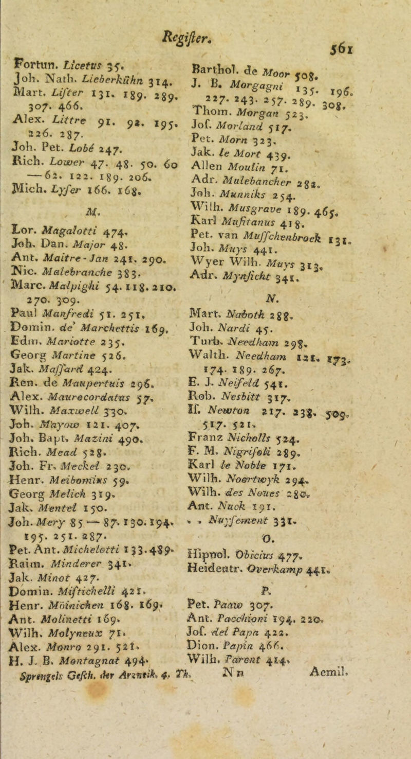 Rcgifier, 561 Fortun. Licetus Joh. Nath. Lieberhühn 314. iVlart. Liften 131. ijn. 307. 466. Alex. Littre 91. 9*. jpj, 226. 287. Joh. Pet. Lob4 247, Rieh. Löwen 47. 43. 50. (,0 ^—62. 122. 189. 206. JVIich. 166. lös. . H- Lor. MagaJotti 474. Joh. Dan. Major 48. Ant, Maitre- Jan 241. 290. Nie. Malebranche 383. Marc. Malpighi 54.11 g. a 10. 270. 309. Paul Manfredi 51. 25t, Doiiiin. de Marvhettis 169, Edin, Mariotte 235. Georg Martine 526. Jak. Maffard 424. Ren. de Maupertuis apS, Alex. Maurocordattis 57, Wilh. Maxwell 330. J-oh. M'ayow X2i. 407. Joh. Bajjt» Mazini 499. Rieh. Mead 528. Joh. Meckel 230. Uenr. Meibomims 59. Georg Melieh 319. Jak, Mentel 150. Joh. Mery 85 ■— 87' * 3®. ^94» 19^. 30s. Barthol. de Moor joj» J. B, Morgagni 13^, 227. 243. 257. 28g/ Thom. Morgan 523. Jof. Morland 517. Pot. Morn 323, Jak. le Mort 439. Allen Moulin 71. Adr. Malebancher 282. Joh. Muaniks 254. Wilh. Musgrave igp. Karl Mafitanus 418. Pet. van Muffchenbroek 131. Joh. Mnys 44 t. Wyer Wilh. Mttys 313, Adr. Mynjicht 341, - N. Mart, Uahoth 288, Joh. Nardi 45. T uiii. Lle-edham 298, Waith. Needham J2t. *73. 174. 189. 267, E. J. Neifeld 541. Roh. Nesbitt 317. If. Newton 217. 2 3'8, 5^5. 517. 521. Franz Nickolls 524. F. M. Nigrifol'i 289. ' Karl le Noble 171, Wilh. Noertwyk 294, Wilh. des Nanes 280. Ant. Nuok 191. * . Nuyfement 33 t* 195. 251. 287* Pet. Ant. Michelotti 133.4S9' Rairti. Minderer 341. Jak. Minot 427* Dom in. Miftidhelli 421. Henr. M'ninichen lög. 169. Ant. Molinetti 1Ö9. Wilh. Motyneux 71. Alex. Monro 291. 52t. H. J. B. Montagnat 494' Sprmitls Gtfih, «kr 4,. O. Hipnol. Obicius 477. Heideatr. Overkamp 44t. A Pet. Vaavo 307. Ant. Pacchioni I94. 2 20. Jof. dei Papa 42a. \)\on. Papin. 46Ö. Wilh. Patent 4*4» Th^ N n Aemll. t