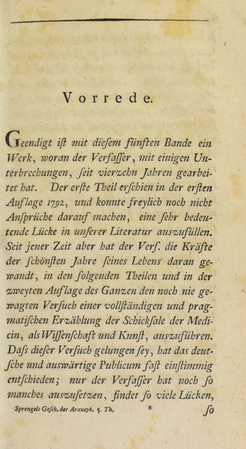 / Vorrede. Cieendigt iß mit diefem fünften Bande ein Werk, woran der VerfaJJer, mit einigen Un- terbrechungen, feit vierzehn Jahren gearbei- tet hat. Der erße Theil erfchien in der erften Auflage und konnte fr ey lieh noch nicht Anfprüche darauf machen, eine fehr bedeu- tende Lücke in unfirer Literatur auszufüllen. Seit jener Zeit aber hat der Verf die Kräfte der fchönflen Jahre feines Lebens daran ge- wandt, in den folgenden Th eilen und in der zweiten Auflage des Ganzen den noch nie ge- wagten Verfuch einer vollßändigen und prag- matifchen Erzählung der Schickfale der Medi- än, als Wijfenfchaft und Kunfi, auszuführen. Dafs diefer Verfuch gelungen fey, hat das deut- fche und auswärtige Publicum faß einßimmig entfehieden; nur der Verfafer hat noch fo manches auszufetzen, findet fo viele Lücken, Sprenkelt Gefeit. dtr Arzneyk. 5, Th. * fo