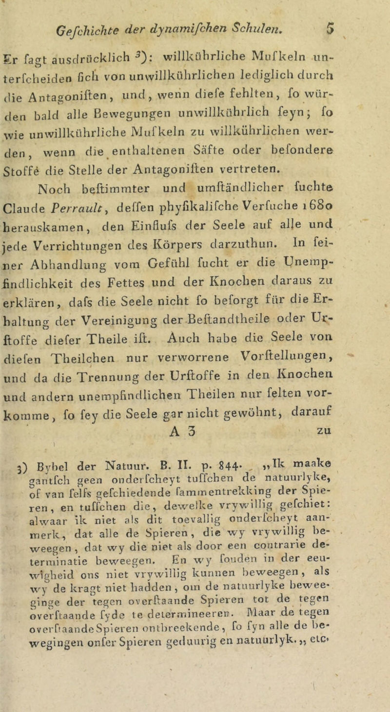 Er fa°t ausdrücklich 3 * 5): willkührliche Mufkeln un- terfcheiden lieh von unwillkührlichen lediglich durch die Antagoniften, und, wenn diele fehlten, fo wür- den bald alle Bewegungen unwillkührlich feyn; fo wie unwillkührliche Mufkeln zu willkührlichen wer- den , wenn die enthaltenen Säfte oder belondere Stoffe die Stelle der Antagoniiten vertreten. Noch beftimmter und umftändlicher fuchte Claude Perraulc, deffen phyfikalifche Verfuche 1680 herauskamen, den Einfluls der Seele auf alle und jede Verrichtungen des Körpers darzuthun. ln fei- ner Abhandlung vom Gefühl fucht er die Unemp- findlichkeit des Fettes und der Knochen daraus zu erklären, dafs die Seele nicht fo beforgt für die Er- haltung der Vereinigung der Beftandtheile oder Ur- ftoffe diefer Theile ift. Auch habe die Seele von diefen Theilchen nur verworrene Vorftellungen, und da die Trennung der Urftoffe in den Knochen und andern unempfindlichen Theilen nur feiten vor- komme, fo fev die Seele gar nicht gewöhnt, darauf A3 zu j ... 3) Bybel der Natuur. B. II. p. 844’ „ maake gantfch geen onderlcheyt tuffchen de natuurlyke, of van felfs gefchiedende fammentrekking der Spie- ren, en tuffchen die, deweike vrywillig gefchiet: alwaar ik niet als dit toevallig onderlcheyt aan- merk, dat alle de Spieren, die wy vrywillig be- weegen , dat wy die niet als door een contrarie de- terminatie beweegen. fin wy fouden in der eeu- wtgheid ons niet vrywillig kunnen beweegen, als wy de kragt niet liadden, 0111 de natuurlyke bewee* ginge der tegen overfiaande Spieren tot de tegen overftaande fydc te determineereu. Maar de tegen overftaandeSpieren ontbreekende , fo fyn alle de be* wegingen onfer Spieren getluurig en natuurlyk.,, etc*