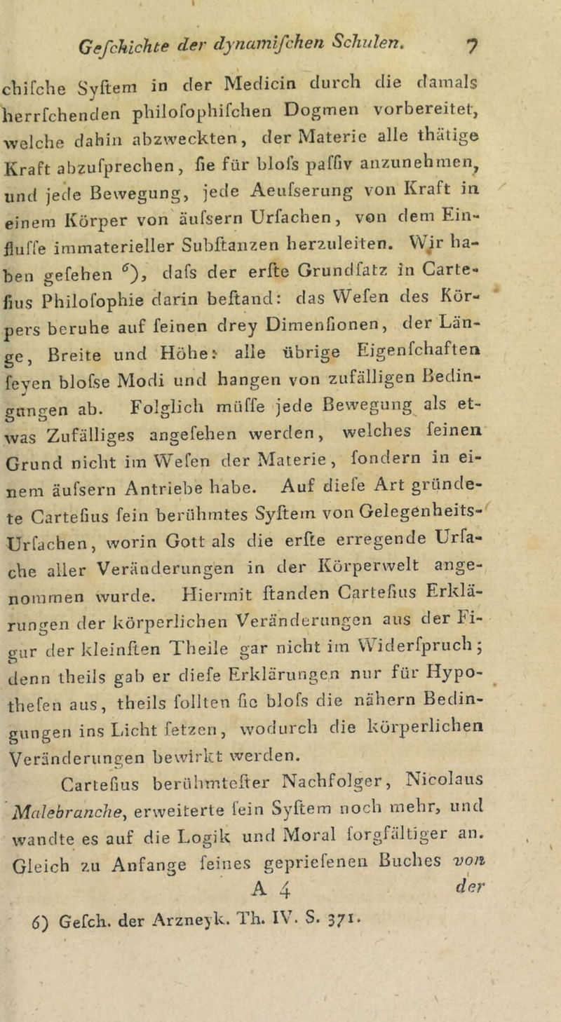 Gefchichte der dynamifchen Schulen. 7 chifche Svftem in der Medicin durch die damals herrfchenclen philofophifchen Dogmen vorbereitet, welche dahin abzweckten, der Materie alle thatige Kraft abzufprechen, fie für blofs paffiv anzunehmen, und jede Bewegung, jede Aeufserung von Kraft in. einem Körper von äufsern Urfachen , von dem Ein- fluffe immaterieller Subftanzen herzuleiten. Wir ha- ben gefeben *), dafs der erfte Grundfatz in Carte« fms Philofophie darin beltancl: das Wefen des Kör- pers beruhe auf feinen drey Dimenfionen, der Län- ge, Breite und Höhe.' alle übrige Eigenfchaften feyen blofse Modi und hangen von zufälligen Bedin- gungen ab. Folglich müffe jede Bewegung als et- was Zufälliges angefehen werden, welches feinen Grund nicht im Wefen der Materie, fondern in ei- nem äufsern Antriebe habe. Auf diefe Art gründe- te Cartefius fein berühmtes Syftem von Gelegenheits- Urfachen, worin Gott als die erfte erregende Urfa- che aller Veränderungen in der Körperwelt ange- nommen wurde. Hiermit ftanden Cartefius Erklä- rungen der körperlichen Veränderungen aus der Fi- gur der kleinften Theile gar nicht im Widerfpruch; denn theils gab er diefe Erklärungen nur für Hypo- thefen aus, theils follten fic blofs die nähern Bedin- gungen ins Licht fetzen, wodurch die körperlichen Veränderungen bewirkt werden. Cartefius berühmtefter Nachfolger, Nicolaus Malebranche, erweiterte lein ayftem noch mehr, und wandte es auf die Logik und Moral forgfältiger an. Gleich zu Anfänge feines gepriefenen Buches von A 4 der