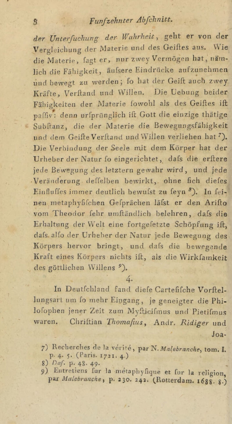 der Unterfuchung der Wahrheit, geht er von der Verbleichung der Materie und des Geiltes aus. VVie die Materie, fagt er, nur zwey Vermögen hat, näm- lich die Fähigkeit, äufsere Eindrücke aufzunehmen und bewegt zu werden; fo hat der Geilt auch zwey Kräfte, Verftand und Willen. Die Uebung beider Fähigkeiten der Materie io wohl als des Geiftes ift paffiv: denn urfpriinglich ift Gott die einzige thätige Subftanz, die der Materie die Bewegungsfähigkeit und dem Geilte Verftand und Willen verliehen hat7). Die Verbindung der Seele mjt dem Körper hat der Urheber der Natur fo eingerichtet, dafs die erltere jede Bewegung des letztem gewahr wird, und jede Veränderung deffelben bewirkt, ohne lieh diefes Einfluffes immer deutlich bewu fst zu feyn s). In fei- nen metaphyfifchen Gefprächen läfst er den Arifto vom Theodor fehr umftändlich belehren, dafs die Erhaltung der Welt eine fort gefetzte Schöpfung ift, dafs. alfo der Urheber der Natur jede Bewegung des Körpers hervor bringt, und dafs die bewegende Kraft eines Körpers nichts ift, als die Wirkfamkeit des göttlichen Willens p). 4- In Deutfcliland fand diele Cartefifche Vorftel- lungsart um fo mehr Eingang, je geneigter die Phi- lofophen jener Zeit zum Myfticifmus und Pietifmus waren. Chriftian Thomafius, Andr. Rüdiger und Joa- 7) Kecberches de la verite, par N. Malßbranchetom. I. p. 4. 5. (Paris. 1721. 4.) 8) ßa/. p. 48- 49- S&gt;) Entretiens für la metapbj/fique et fur la religion, par Malebranche, p. 230. 242. (Rotterdam. 1688. $•)