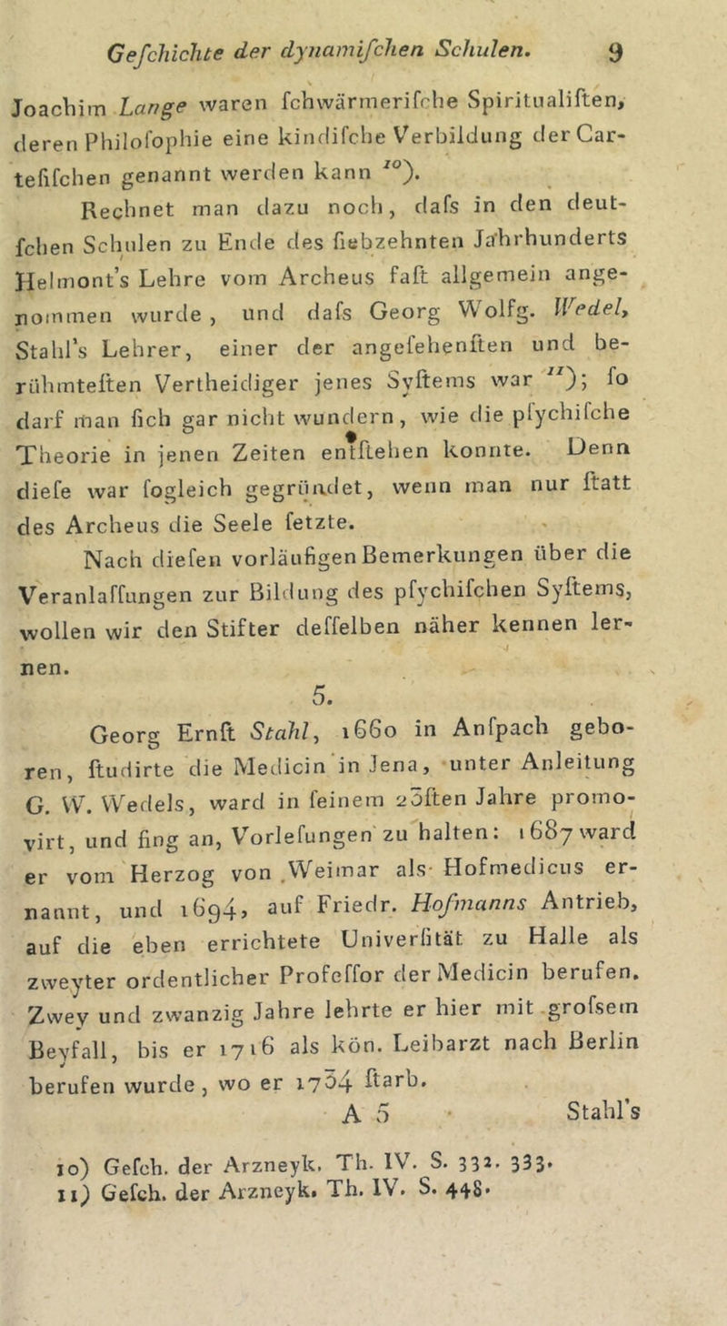 Joachim Lange waren fchwärmerifche Spiritualiften, deren Philofophie eine kindifche Verbildung derCar- tefifchen genannt werden kann 70). Rechnet man dazu noch, dafs in den deut- fchen Schulen zu Ende des fiebzehnten Jahrhunderts Helmont’s Lehre vom Archeus fall allgemein ange- nommen wurde, und dafs Georg Wolfg. Wedel, Stahl’s Lehrer, einer der angefehenften und be- rühmteften Vertheidiger jenes Syftems war JI); fo darf man lieh gar nicht wundern, wie die plychifche Theorie in jenen Zeiten entftehen konnte. Denn diefe war fogleich gegründet, wenn man nur Itatt des Archeus die Seele fetzte. Nach cliefen vorläufigen Bemerkungen über die Veranlagungen zur Bildung des pfychifchen Syftems, wollen wir den Stifter deffelben näher kennen ler- nen. 5. Georg Ernft Stahl, 1660 in Anfpacli gebo- ren, ftudirte die Medicin in Jena, unter Anleitung G. VV. Wedels, ward in feinem aöften Jahre promo- virt, und fing an, Vorlefungen zu halten. 1687 ward er vom Herzog von .Weimar als- Hofmedicus er- nannt, und 1694, auf Friedr. Hofmanns Antrieb, auf die eben errichtete LJniverfität zu Halle als zweyter ordentlicher Profeffor der Medicin berufen. Zwey und zwanzig Jahre lehrte er hier mit grofsem Bevfall, bis er 1716 als kön. Leibaizt nach Beihn berufen wurde, wo er 17^4 ftarb, A 5 Stahl’s 10) Gefeh. der Arzneyk. Th. IV. S. 332* 333* 11) Gefch. der Arzneyki Th. IV. S. 448*