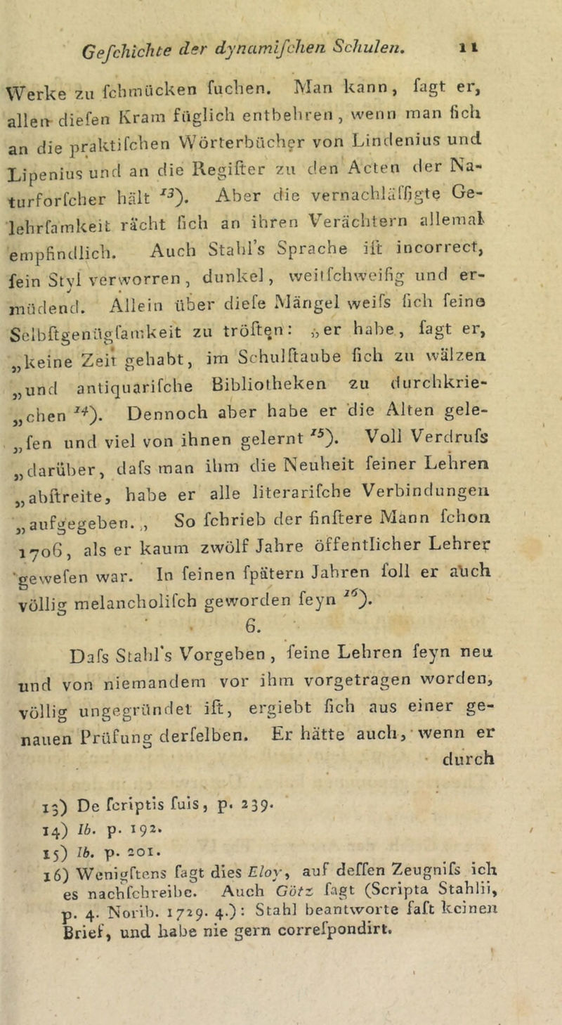Werke zu fchmiicken fuchen, -Man kann, f*gt ei, alleir diefen Kram füglich entbehren, wenn man lieh an die praktifchen Wörterbücher von Lindenius uncl Lipeniusund an die Regifter zu den Acten der Na- turforfcher hält J3). Aber die vernachläffigte Ge- lehrfämkeit rächt lieh an ihren Verächtern allemal empfindlich. Auch Stahls Sprache ift incorrect, fein St vl verworren , dunkel, vveitfehweifig und er- müdend. Allein über diefe Mängel weifs lieh feina Selbftgeftügfamkeit zu tröffen. »er habe, lagt ei, „keine Zeit gehabt, im Schulftaube fich zu wälzen „und antiquarifche Bibliotheken 211 durchkrie- „chen J*). Dennoch aber habe er die Alten gele- gen und viel von ihnen gelernt /5)* Voli Verdrufs „darüber, dafs man ihm die Neuheit feiner Lehren „abftreite, habe er alle literarifche Verbindungen „aufgegeben.,, So febrieb der finftere Mann fchon 1706, als er kaum zwölf Jahre öffentlicher Lehrer gewefen war. In feinen fpätern Jahren foll er aüch völlig melancholifch geworden feyn 6. Dafs Stahl's Vorgeben , feine Lehren feyn neu und von niemandem vor ihm vorgetragen worden, völlig ungegründet ift, ergiebt fich aus einer ge- nauen Prüfung derfelben. Er hätte auch, wenn er durch 13) De feriptis fuis, p. 239. 14) 16. p• 192. 15) 16. p. 201. 16) Wenigftens fagt dies Eloy, auf deffen Zeugnifs ich es nachfchreibc. Auch Gütz fagt (Scripta Stahlii, p. 4. Norib. 1729. 4.): Stahl beantworte faft keinen Brief, und habe nie gern correfpondirt.