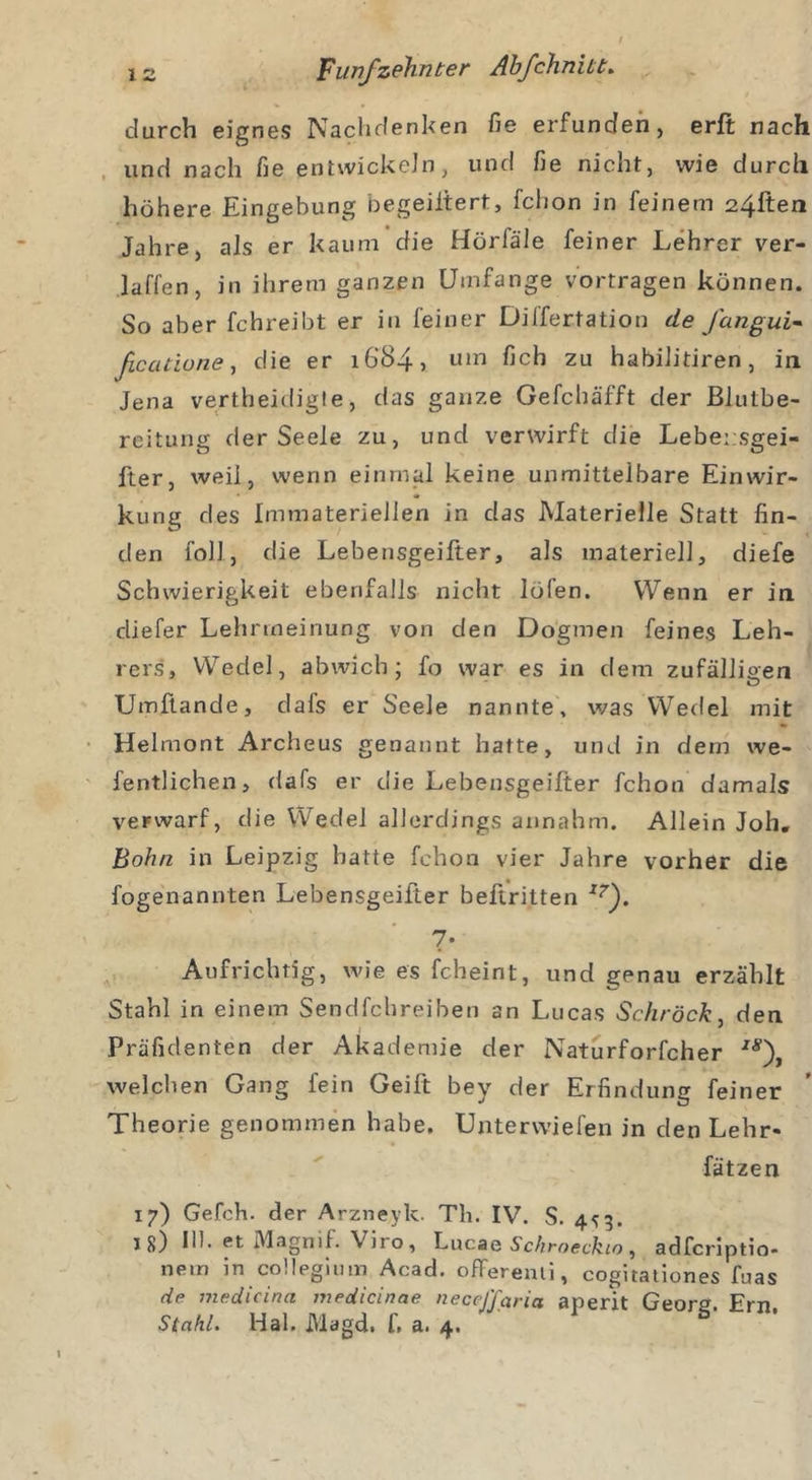durch eignes Nachdenken fie erfunden, erft nach und nach fie entwickeln, und fie nicht, wie durch höhere Eingebung oegeiitert, fchon in feinem 24ften Jahre, als er kaum die Hörfäle feiner Lehrer ver- laden, in ihrem ganzen Umfange vortragen können. So aber fchreibt er in feiner Differtation de J'ungui- ficcuiune, die er 1684, um fich zu habilitiren, in Jena vertheicligte, das ganze Gefcbäfft der Blutbe- reitung der Seele zu, und verwirft die Lebensgei- fter, weil, wenn einmal keine unmittelbare Einwir- kung des Immateriellen in das Materielle Statt fin- den foll, die Lebensgeifter, als materiell, diefe Schwierigkeit ebenfalls nicht löfen. Wenn er in cliefer Lehrmeinung von den Dogmen feines Leh- rers, Wedel, abwich; fo war es in dem zufälligen Umftande, dafs er Seele nannte, was Wedel mit Helmont Archeus genannt hatte, und in dem we- fentlichen, dafs er die Lebensgeifter fchon damals verwarf, die Wedel allerdings annahm. Allein Joh. Bohn in Leipzig hatte fchon vier Jahre vorher die fogenannten Lebensgeifter beftritten x?\ ?• Aufrichtig, wie es fcheint, und genau erzählt Stahl in einem Sendfehreiben an Lucas Schröck, den Präfidenten der Akademie der Naturforfcher IS\ welchen Gang fein Geilt bey der Erfindung feiner Theorie genommen habe. Unterwiefen in den Lehr- fätzen 17) Gefch. der Arzneyk. Th. IV. S. 4^3. jg) III. et Magnif. Viro, Lucae Schrocckio, adferiptio- nem in collegium Acad. offerenii, cogitationes fuas de medicina medicinae neceffarict aperit Geore. Ern. Stahl. Hai. Magd, f, a. 4.