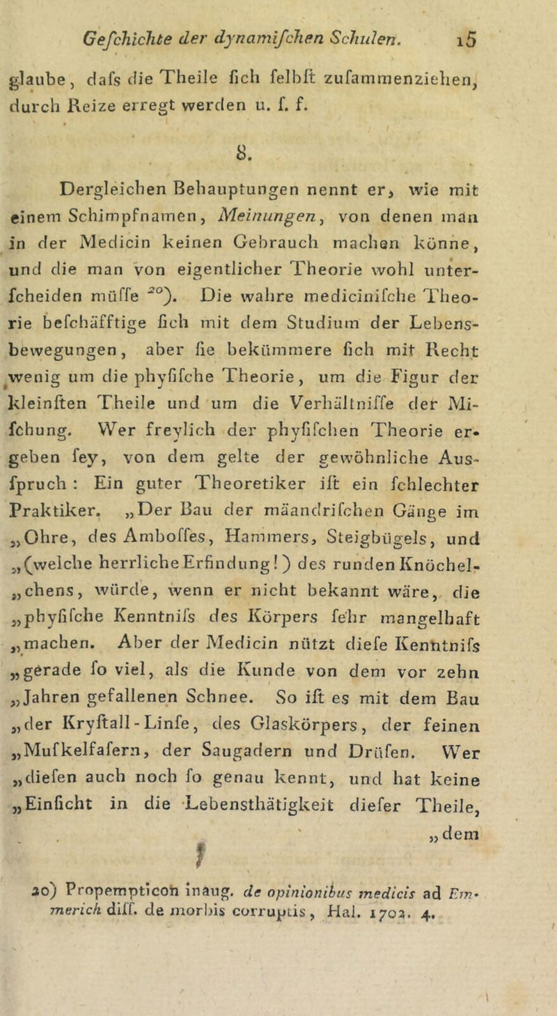 glaube, dafs die Theile fich felbft zufammenziehen, durch Reize erregt werden u. f. f. 8. Dergleichen Behauptungen nennt er, wie mit einem Schimpfnamen, Meinungen, von denen man in der Medicin keinen Gebrauch machen könne, und die man von eigentlicher Theorie wohl unter- fcheiden müffe 2°'). Die wahre medicinifche Theo- rie befcbäfftige fich mit dem Studium der Lebens- bewegungen, aber fie bekümmere fich mit Recht wenig um die phyfifche Theorie, um die Figur der kleinften Theile und um die Verhältniffe der Mi- fchung. Wer freylich der phyfifchen Theorie er- geben fey, von dem gelte der gewöhnliche Aus- fpruch : Ein guter Theoretiker ift ein fchlechter Praktiker. „Der Bau der mäandrifchen Gänge im „Ohre, desAmboffes, Hammers, Steigbügels, und „(welche herrliche Erfindung! ) des runden Knöchel- ^chens, würde, wenn er nicht bekannt wäre, die „phyfilche KenntniJs des Körpers fe'hr mangelhaft „machen. Aber der Medicin nützt diefe Kenntnifs „gerade fo viel, als die Kunde von dem vor zehn „Jahren gefallenen Schnee. So ift es mit dem Bau „der Kryftall - Linfe , des Glaskörpers, der feinen „Mufkelfafern, der Saugadern und Drüfen. Wer „diefen auch noch fo genau kennt, und hat keine „Einficht in die Lebensthätigkeit diefer Theile, Bf ' „dem f 20j Propempticoh inaug. de opinionibus medicis ad Ein• merick diff. de morbis corruptis , Hai. 1703. 4.